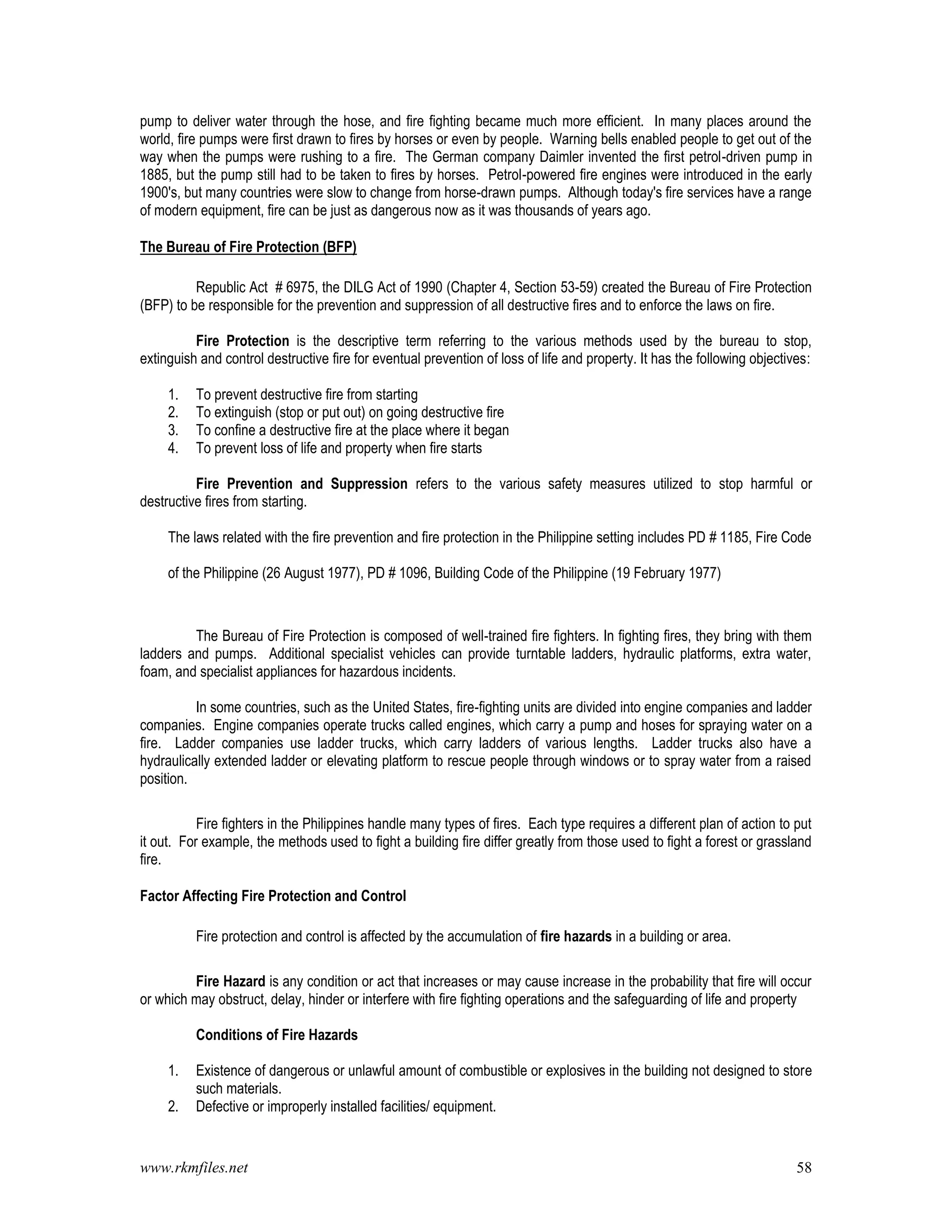 www.rkmfiles.net 58
pump to deliver water through the hose, and fire fighting became much more efficient. In many places around the
world, fire pumps were first drawn to fires by horses or even by people. Warning bells enabled people to get out of the
way when the pumps were rushing to a fire. The German company Daimler invented the first petrol-driven pump in
1885, but the pump still had to be taken to fires by horses. Petrol-powered fire engines were introduced in the early
1900's, but many countries were slow to change from horse-drawn pumps. Although today's fire services have a range
of modern equipment, fire can be just as dangerous now as it was thousands of years ago.
The Bureau of Fire Protection (BFP)
Republic Act # 6975, the DILG Act of 1990 (Chapter 4, Section 53-59) created the Bureau of Fire Protection
(BFP) to be responsible for the prevention and suppression of all destructive fires and to enforce the laws on fire.
Fire Protection is the descriptive term referring to the various methods used by the bureau to stop,
extinguish and control destructive fire for eventual prevention of loss of life and property. It has the following objectives:
1. To prevent destructive fire from starting
2. To extinguish (stop or put out) on going destructive fire
3. To confine a destructive fire at the place where it began
4. To prevent loss of life and property when fire starts
Fire Prevention and Suppression refers to the various safety measures utilized to stop harmful or
destructive fires from starting.
The laws related with the fire prevention and fire protection in the Philippine setting includes PD # 1185, Fire Code
of the Philippine (26 August 1977), PD # 1096, Building Code of the Philippine (19 February 1977)
The Bureau of Fire Protection is composed of well-trained fire fighters. In fighting fires, they bring with them
ladders and pumps. Additional specialist vehicles can provide turntable ladders, hydraulic platforms, extra water,
foam, and specialist appliances for hazardous incidents.
In some countries, such as the United States, fire-fighting units are divided into engine companies and ladder
companies. Engine companies operate trucks called engines, which carry a pump and hoses for spraying water on a
fire. Ladder companies use ladder trucks, which carry ladders of various lengths. Ladder trucks also have a
hydraulically extended ladder or elevating platform to rescue people through windows or to spray water from a raised
position.
Fire fighters in the Philippines handle many types of fires. Each type requires a different plan of action to put
it out. For example, the methods used to fight a building fire differ greatly from those used to fight a forest or grassland
fire.
Factor Affecting Fire Protection and Control
Fire protection and control is affected by the accumulation of fire hazards in a building or area.
Fire Hazard is any condition or act that increases or may cause increase in the probability that fire will occur
or which may obstruct, delay, hinder or interfere with fire fighting operations and the safeguarding of life and property
Conditions of Fire Hazards
1. Existence of dangerous or unlawful amount of combustible or explosives in the building not designed to store
such materials.
2. Defective or improperly installed facilities/ equipment.
 