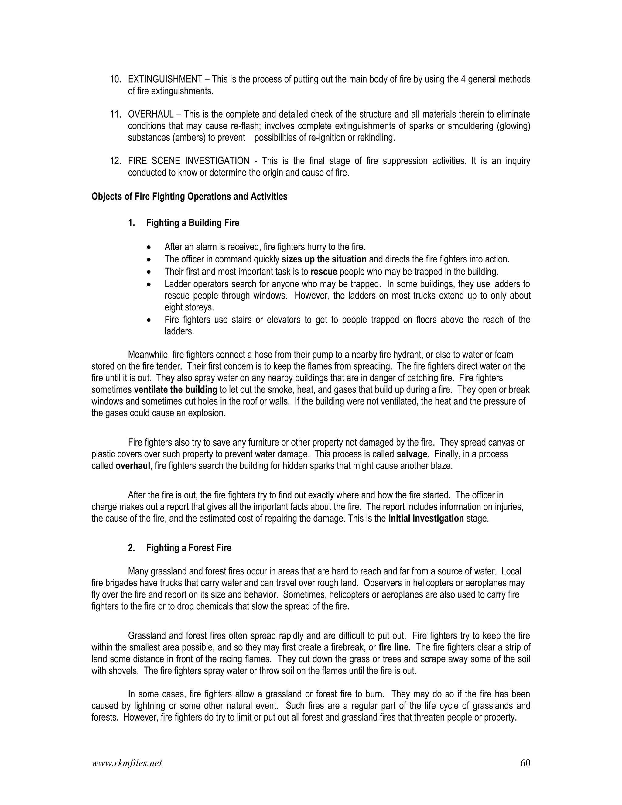 www.rkmfiles.net 60
10. EXTINGUISHMENT – This is the process of putting out the main body of fire by using the 4 general methods
of fire extinguishments.
11. OVERHAUL – This is the complete and detailed check of the structure and all materials therein to eliminate
conditions that may cause re-flash; involves complete extinguishments of sparks or smouldering (glowing)
substances (embers) to prevent possibilities of re-ignition or rekindling.
12. FIRE SCENE INVESTIGATION - This is the final stage of fire suppression activities. It is an inquiry
conducted to know or determine the origin and cause of fire.
Objects of Fire Fighting Operations and Activities
1. Fighting a Building Fire
 After an alarm is received, fire fighters hurry to the fire.
 The officer in command quickly sizes up the situation and directs the fire fighters into action.
 Their first and most important task is to rescue people who may be trapped in the building.
 Ladder operators search for anyone who may be trapped. In some buildings, they use ladders to
rescue people through windows. However, the ladders on most trucks extend up to only about
eight storeys.
 Fire fighters use stairs or elevators to get to people trapped on floors above the reach of the
ladders.
Meanwhile, fire fighters connect a hose from their pump to a nearby fire hydrant, or else to water or foam
stored on the fire tender. Their first concern is to keep the flames from spreading. The fire fighters direct water on the
fire until it is out. They also spray water on any nearby buildings that are in danger of catching fire. Fire fighters
sometimes ventilate the building to let out the smoke, heat, and gases that build up during a fire. They open or break
windows and sometimes cut holes in the roof or walls. If the building were not ventilated, the heat and the pressure of
the gases could cause an explosion.
Fire fighters also try to save any furniture or other property not damaged by the fire. They spread canvas or
plastic covers over such property to prevent water damage. This process is called salvage. Finally, in a process
called overhaul, fire fighters search the building for hidden sparks that might cause another blaze.
After the fire is out, the fire fighters try to find out exactly where and how the fire started. The officer in
charge makes out a report that gives all the important facts about the fire. The report includes information on injuries,
the cause of the fire, and the estimated cost of repairing the damage. This is the initial investigation stage.
2. Fighting a Forest Fire
Many grassland and forest fires occur in areas that are hard to reach and far from a source of water. Local
fire brigades have trucks that carry water and can travel over rough land. Observers in helicopters or aeroplanes may
fly over the fire and report on its size and behavior. Sometimes, helicopters or aeroplanes are also used to carry fire
fighters to the fire or to drop chemicals that slow the spread of the fire.
Grassland and forest fires often spread rapidly and are difficult to put out. Fire fighters try to keep the fire
within the smallest area possible, and so they may first create a firebreak, or fire line. The fire fighters clear a strip of
land some distance in front of the racing flames. They cut down the grass or trees and scrape away some of the soil
with shovels. The fire fighters spray water or throw soil on the flames until the fire is out.
In some cases, fire fighters allow a grassland or forest fire to burn. They may do so if the fire has been
caused by lightning or some other natural event. Such fires are a regular part of the life cycle of grasslands and
forests. However, fire fighters do try to limit or put out all forest and grassland fires that threaten people or property.
 