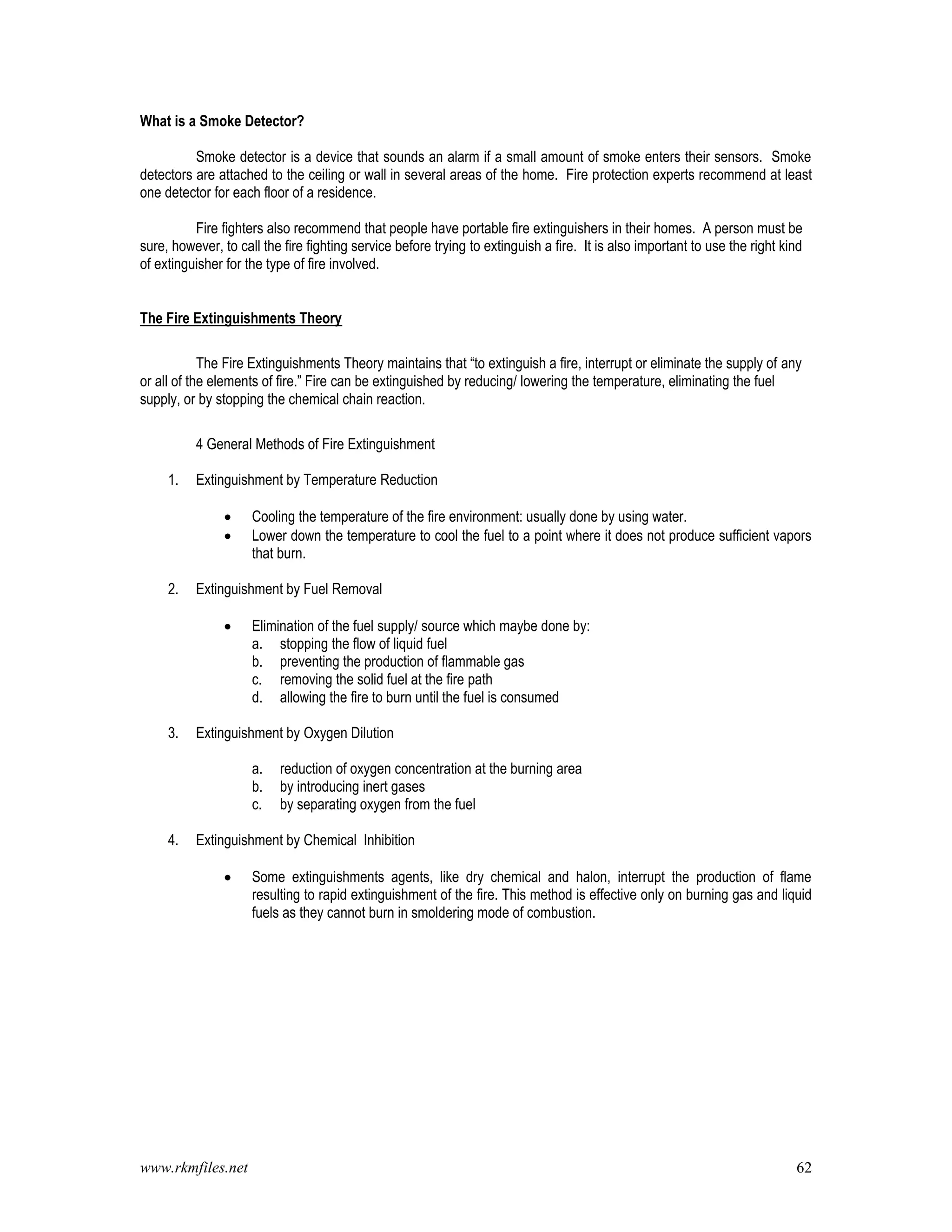 www.rkmfiles.net 62
What is a Smoke Detector?
Smoke detector is a device that sounds an alarm if a small amount of smoke enters their sensors. Smoke
detectors are attached to the ceiling or wall in several areas of the home. Fire protection experts recommend at least
one detector for each floor of a residence.
Fire fighters also recommend that people have portable fire extinguishers in their homes. A person must be
sure, however, to call the fire fighting service before trying to extinguish a fire. It is also important to use the right kind
of extinguisher for the type of fire involved.
The Fire Extinguishments Theory
The Fire Extinguishments Theory maintains that “to extinguish a fire, interrupt or eliminate the supply of any
or all of the elements of fire.” Fire can be extinguished by reducing/ lowering the temperature, eliminating the fuel
supply, or by stopping the chemical chain reaction.
4 General Methods of Fire Extinguishment
1. Extinguishment by Temperature Reduction
 Cooling the temperature of the fire environment: usually done by using water.
 Lower down the temperature to cool the fuel to a point where it does not produce sufficient vapors
that burn.
2. Extinguishment by Fuel Removal
 Elimination of the fuel supply/ source which maybe done by:
a. stopping the flow of liquid fuel
b. preventing the production of flammable gas
c. removing the solid fuel at the fire path
d. allowing the fire to burn until the fuel is consumed
3. Extinguishment by Oxygen Dilution
a. reduction of oxygen concentration at the burning area
b. by introducing inert gases
c. by separating oxygen from the fuel
4. Extinguishment by Chemical Inhibition
 Some extinguishments agents, like dry chemical and halon, interrupt the production of flame
resulting to rapid extinguishment of the fire. This method is effective only on burning gas and liquid
fuels as they cannot burn in smoldering mode of combustion.
 