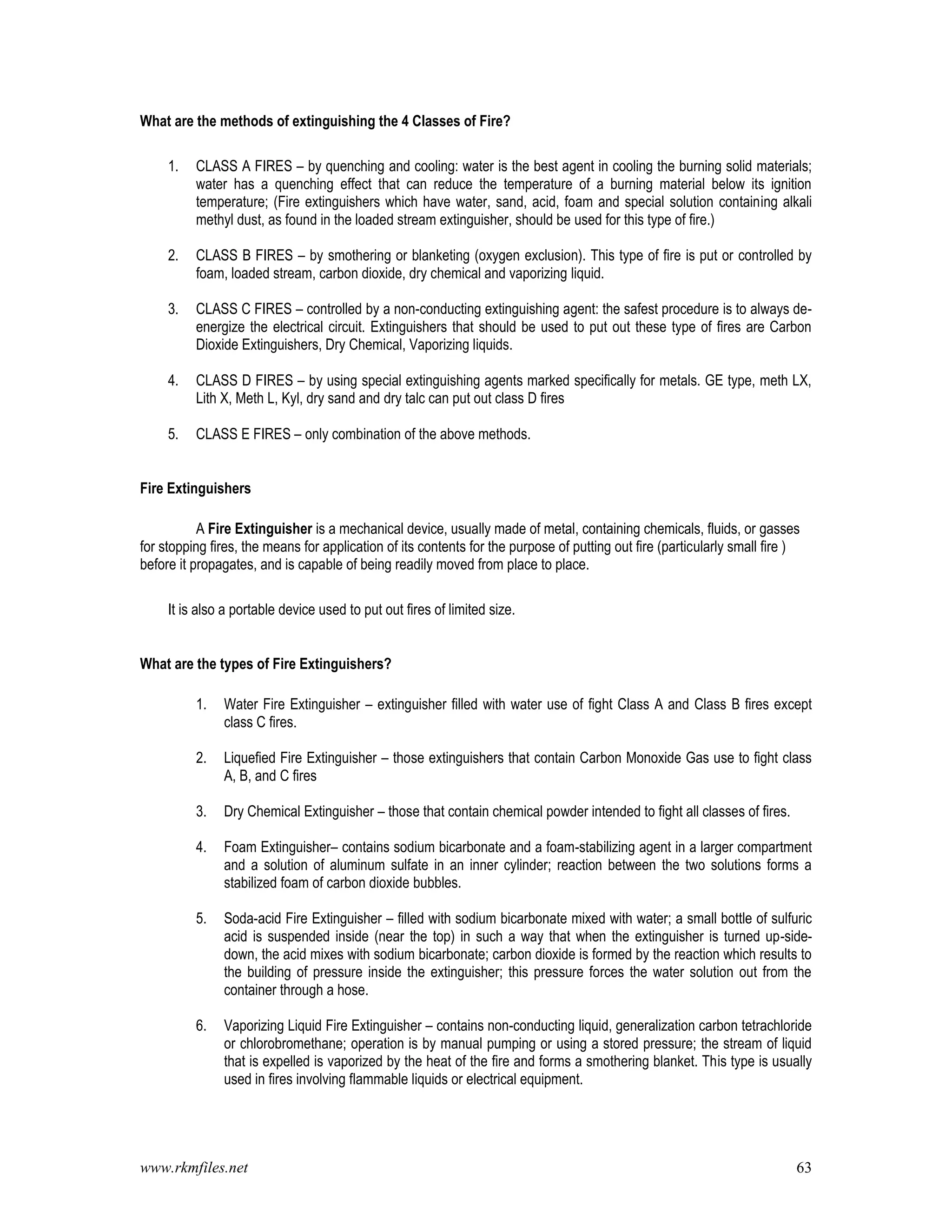 www.rkmfiles.net 63
What are the methods of extinguishing the 4 Classes of Fire?
1. CLASS A FIRES – by quenching and cooling: water is the best agent in cooling the burning solid materials;
water has a quenching effect that can reduce the temperature of a burning material below its ignition
temperature; (Fire extinguishers which have water, sand, acid, foam and special solution containing alkali
methyl dust, as found in the loaded stream extinguisher, should be used for this type of fire.)
2. CLASS B FIRES – by smothering or blanketing (oxygen exclusion). This type of fire is put or controlled by
foam, loaded stream, carbon dioxide, dry chemical and vaporizing liquid.
3. CLASS C FIRES – controlled by a non-conducting extinguishing agent: the safest procedure is to always de-
energize the electrical circuit. Extinguishers that should be used to put out these type of fires are Carbon
Dioxide Extinguishers, Dry Chemical, Vaporizing liquids.
4. CLASS D FIRES – by using special extinguishing agents marked specifically for metals. GE type, meth LX,
Lith X, Meth L, Kyl, dry sand and dry talc can put out class D fires
5. CLASS E FIRES – only combination of the above methods.
Fire Extinguishers
A Fire Extinguisher is a mechanical device, usually made of metal, containing chemicals, fluids, or gasses
for stopping fires, the means for application of its contents for the purpose of putting out fire (particularly small fire )
before it propagates, and is capable of being readily moved from place to place.
It is also a portable device used to put out fires of limited size.
What are the types of Fire Extinguishers?
1. Water Fire Extinguisher – extinguisher filled with water use of fight Class A and Class B fires except
class C fires.
2. Liquefied Fire Extinguisher – those extinguishers that contain Carbon Monoxide Gas use to fight class
A, B, and C fires
3. Dry Chemical Extinguisher – those that contain chemical powder intended to fight all classes of fires.
4. Foam Extinguisher– contains sodium bicarbonate and a foam-stabilizing agent in a larger compartment
and a solution of aluminum sulfate in an inner cylinder; reaction between the two solutions forms a
stabilized foam of carbon dioxide bubbles.
5. Soda-acid Fire Extinguisher – filled with sodium bicarbonate mixed with water; a small bottle of sulfuric
acid is suspended inside (near the top) in such a way that when the extinguisher is turned up-side-
down, the acid mixes with sodium bicarbonate; carbon dioxide is formed by the reaction which results to
the building of pressure inside the extinguisher; this pressure forces the water solution out from the
container through a hose.
6. Vaporizing Liquid Fire Extinguisher – contains non-conducting liquid, generalization carbon tetrachloride
or chlorobromethane; operation is by manual pumping or using a stored pressure; the stream of liquid
that is expelled is vaporized by the heat of the fire and forms a smothering blanket. This type is usually
used in fires involving flammable liquids or electrical equipment.
 