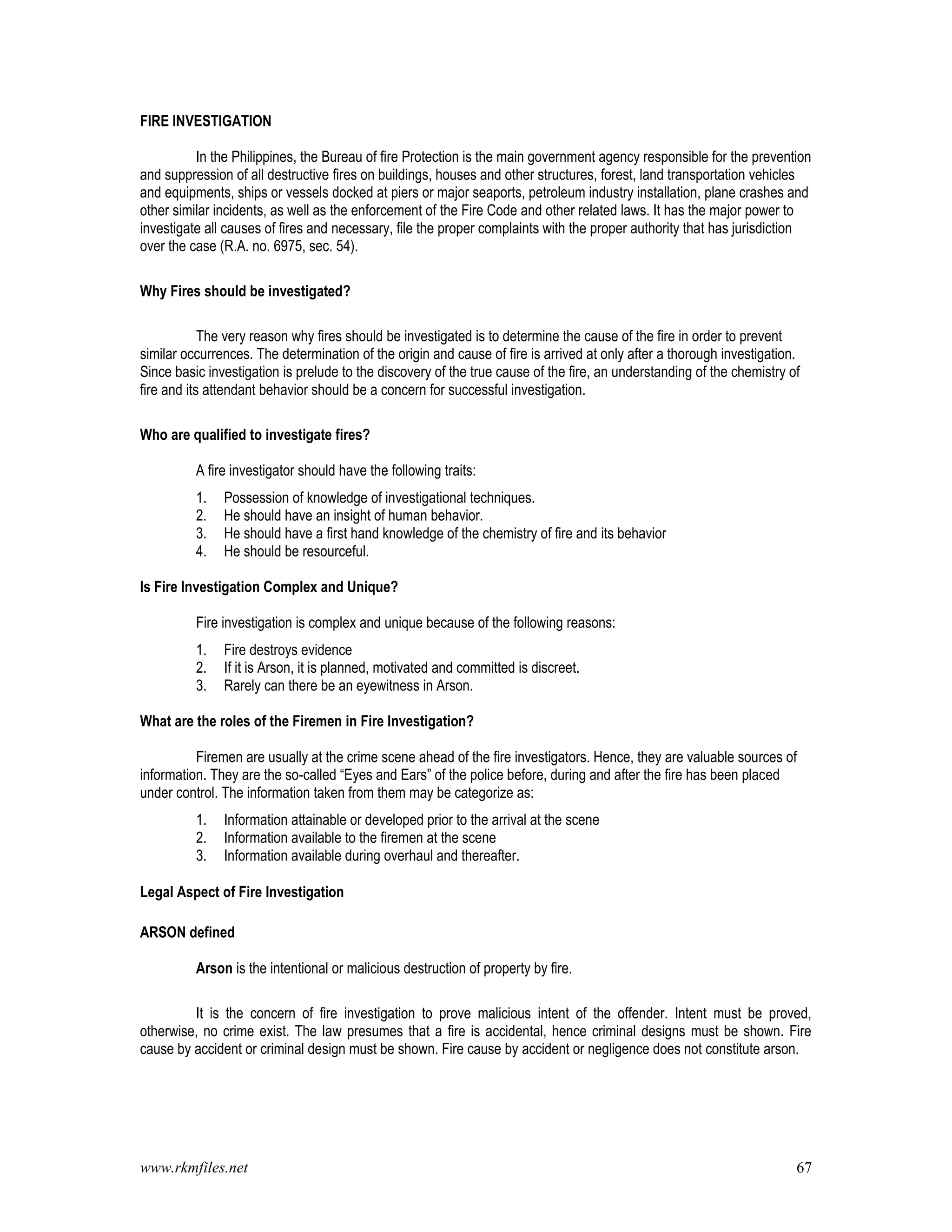 www.rkmfiles.net 67
FIRE INVESTIGATION
In the Philippines, the Bureau of fire Protection is the main government agency responsible for the prevention
and suppression of all destructive fires on buildings, houses and other structures, forest, land transportation vehicles
and equipments, ships or vessels docked at piers or major seaports, petroleum industry installation, plane crashes and
other similar incidents, as well as the enforcement of the Fire Code and other related laws. It has the major power to
investigate all causes of fires and necessary, file the proper complaints with the proper authority that has jurisdiction
over the case (R.A. no. 6975, sec. 54).
Why Fires should be investigated?
The very reason why fires should be investigated is to determine the cause of the fire in order to prevent
similar occurrences. The determination of the origin and cause of fire is arrived at only after a thorough investigation.
Since basic investigation is prelude to the discovery of the true cause of the fire, an understanding of the chemistry of
fire and its attendant behavior should be a concern for successful investigation.
Who are qualified to investigate fires?
A fire investigator should have the following traits:
1. Possession of knowledge of investigational techniques.
2. He should have an insight of human behavior.
3. He should have a first hand knowledge of the chemistry of fire and its behavior
4. He should be resourceful.
Is Fire Investigation Complex and Unique?
Fire investigation is complex and unique because of the following reasons:
1. Fire destroys evidence
2. If it is Arson, it is planned, motivated and committed is discreet.
3. Rarely can there be an eyewitness in Arson.
What are the roles of the Firemen in Fire Investigation?
Firemen are usually at the crime scene ahead of the fire investigators. Hence, they are valuable sources of
information. They are the so-called “Eyes and Ears” of the police before, during and after the fire has been placed
under control. The information taken from them may be categorize as:
1. Information attainable or developed prior to the arrival at the scene
2. Information available to the firemen at the scene
3. Information available during overhaul and thereafter.
Legal Aspect of Fire Investigation
ARSON defined
Arson is the intentional or malicious destruction of property by fire.
It is the concern of fire investigation to prove malicious intent of the offender. Intent must be proved,
otherwise, no crime exist. The law presumes that a fire is accidental, hence criminal designs must be shown. Fire
cause by accident or criminal design must be shown. Fire cause by accident or negligence does not constitute arson.
 