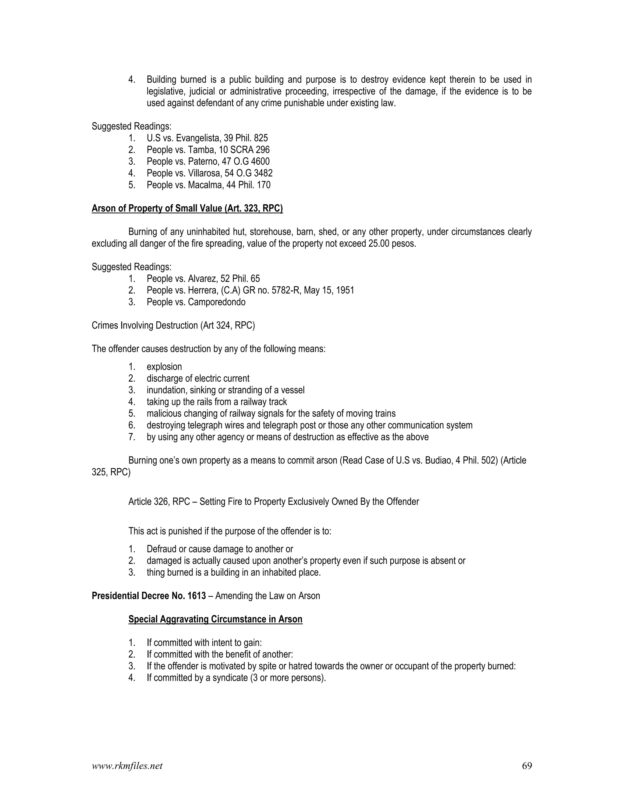 www.rkmfiles.net 69
4. Building burned is a public building and purpose is to destroy evidence kept therein to be used in
legislative, judicial or administrative proceeding, irrespective of the damage, if the evidence is to be
used against defendant of any crime punishable under existing law.
Suggested Readings:
1. U.S vs. Evangelista, 39 Phil. 825
2. People vs. Tamba, 10 SCRA 296
3. People vs. Paterno, 47 O.G 4600
4. People vs. Villarosa, 54 O.G 3482
5. People vs. Macalma, 44 Phil. 170
Arson of Property of Small Value (Art. 323, RPC)
Burning of any uninhabited hut, storehouse, barn, shed, or any other property, under circumstances clearly
excluding all danger of the fire spreading, value of the property not exceed 25.00 pesos.
Suggested Readings:
1. People vs. Alvarez, 52 Phil. 65
2. People vs. Herrera, (C.A) GR no. 5782-R, May 15, 1951
3. People vs. Camporedondo
Crimes Involving Destruction (Art 324, RPC)
The offender causes destruction by any of the following means:
1. explosion
2. discharge of electric current
3. inundation, sinking or stranding of a vessel
4. taking up the rails from a railway track
5. malicious changing of railway signals for the safety of moving trains
6. destroying telegraph wires and telegraph post or those any other communication system
7. by using any other agency or means of destruction as effective as the above
Burning one’s own property as a means to commit arson (Read Case of U.S vs. Budiao, 4 Phil. 502) (Article
325, RPC)
Article 326, RPC – Setting Fire to Property Exclusively Owned By the Offender
This act is punished if the purpose of the offender is to:
1. Defraud or cause damage to another or
2. damaged is actually caused upon another’s property even if such purpose is absent or
3. thing burned is a building in an inhabited place.
Presidential Decree No. 1613 – Amending the Law on Arson
Special Aggravating Circumstance in Arson
1. If committed with intent to gain:
2. If committed with the benefit of another:
3. If the offender is motivated by spite or hatred towards the owner or occupant of the property burned:
4. If committed by a syndicate (3 or more persons).
 