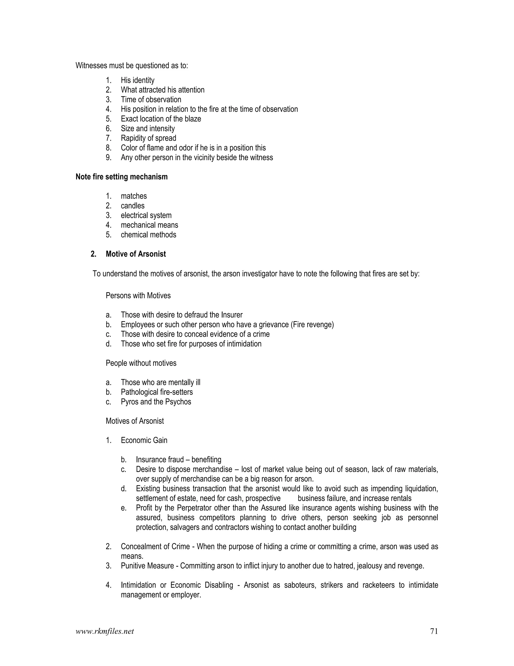 www.rkmfiles.net 71
Witnesses must be questioned as to:
1. His identity
2. What attracted his attention
3. Time of observation
4. His position in relation to the fire at the time of observation
5. Exact location of the blaze
6. Size and intensity
7. Rapidity of spread
8. Color of flame and odor if he is in a position this
9. Any other person in the vicinity beside the witness
Note fire setting mechanism
1. matches
2. candles
3. electrical system
4. mechanical means
5. chemical methods
2. Motive of Arsonist
To understand the motives of arsonist, the arson investigator have to note the following that fires are set by:
Persons with Motives
a. Those with desire to defraud the Insurer
b. Employees or such other person who have a grievance (Fire revenge)
c. Those with desire to conceal evidence of a crime
d. Those who set fire for purposes of intimidation
People without motives
a. Those who are mentally ill
b. Pathological fire-setters
c. Pyros and the Psychos
Motives of Arsonist
1. Economic Gain
b. Insurance fraud – benefiting
c. Desire to dispose merchandise – lost of market value being out of season, lack of raw materials,
over supply of merchandise can be a big reason for arson.
d. Existing business transaction that the arsonist would like to avoid such as impending liquidation,
settlement of estate, need for cash, prospective business failure, and increase rentals
e. Profit by the Perpetrator other than the Assured like insurance agents wishing business with the
assured, business competitors planning to drive others, person seeking job as personnel
protection, salvagers and contractors wishing to contact another building
2. Concealment of Crime - When the purpose of hiding a crime or committing a crime, arson was used as
means.
3. Punitive Measure - Committing arson to inflict injury to another due to hatred, jealousy and revenge.
4. Intimidation or Economic Disabling - Arsonist as saboteurs, strikers and racketeers to intimidate
management or employer.
 