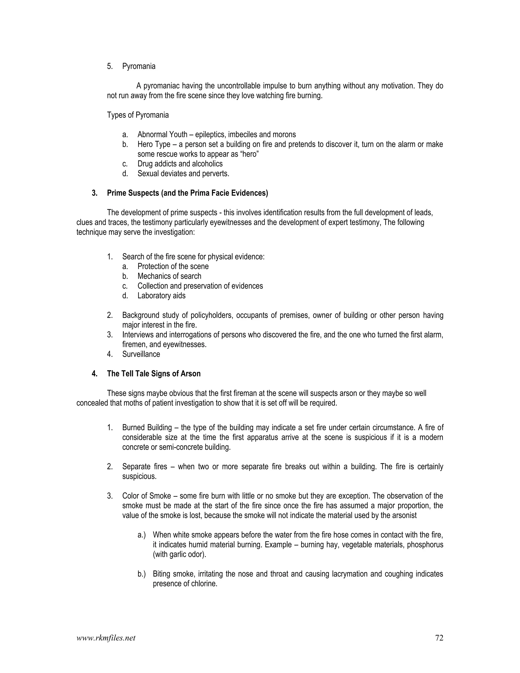www.rkmfiles.net 72
5. Pyromania
A pyromaniac having the uncontrollable impulse to burn anything without any motivation. They do
not run away from the fire scene since they love watching fire burning.
Types of Pyromania
a. Abnormal Youth – epileptics, imbeciles and morons
b. Hero Type – a person set a building on fire and pretends to discover it, turn on the alarm or make
some rescue works to appear as “hero”
c. Drug addicts and alcoholics
d. Sexual deviates and perverts.
3. Prime Suspects (and the Prima Facie Evidences)
The development of prime suspects - this involves identification results from the full development of leads,
clues and traces, the testimony particularly eyewitnesses and the development of expert testimony, The following
technique may serve the investigation:
1. Search of the fire scene for physical evidence:
a. Protection of the scene
b. Mechanics of search
c. Collection and preservation of evidences
d. Laboratory aids
2. Background study of policyholders, occupants of premises, owner of building or other person having
major interest in the fire.
3. Interviews and interrogations of persons who discovered the fire, and the one who turned the first alarm,
firemen, and eyewitnesses.
4. Surveillance
4. The Tell Tale Signs of Arson
These signs maybe obvious that the first fireman at the scene will suspects arson or they maybe so well
concealed that moths of patient investigation to show that it is set off will be required.
1. Burned Building – the type of the building may indicate a set fire under certain circumstance. A fire of
considerable size at the time the first apparatus arrive at the scene is suspicious if it is a modern
concrete or semi-concrete building.
2. Separate fires – when two or more separate fire breaks out within a building. The fire is certainly
suspicious.
3. Color of Smoke – some fire burn with little or no smoke but they are exception. The observation of the
smoke must be made at the start of the fire since once the fire has assumed a major proportion, the
value of the smoke is lost, because the smoke will not indicate the material used by the arsonist
a.) When white smoke appears before the water from the fire hose comes in contact with the fire,
it indicates humid material burning. Example – burning hay, vegetable materials, phosphorus
(with garlic odor).
b.) Biting smoke, irritating the nose and throat and causing lacrymation and coughing indicates
presence of chlorine.
 