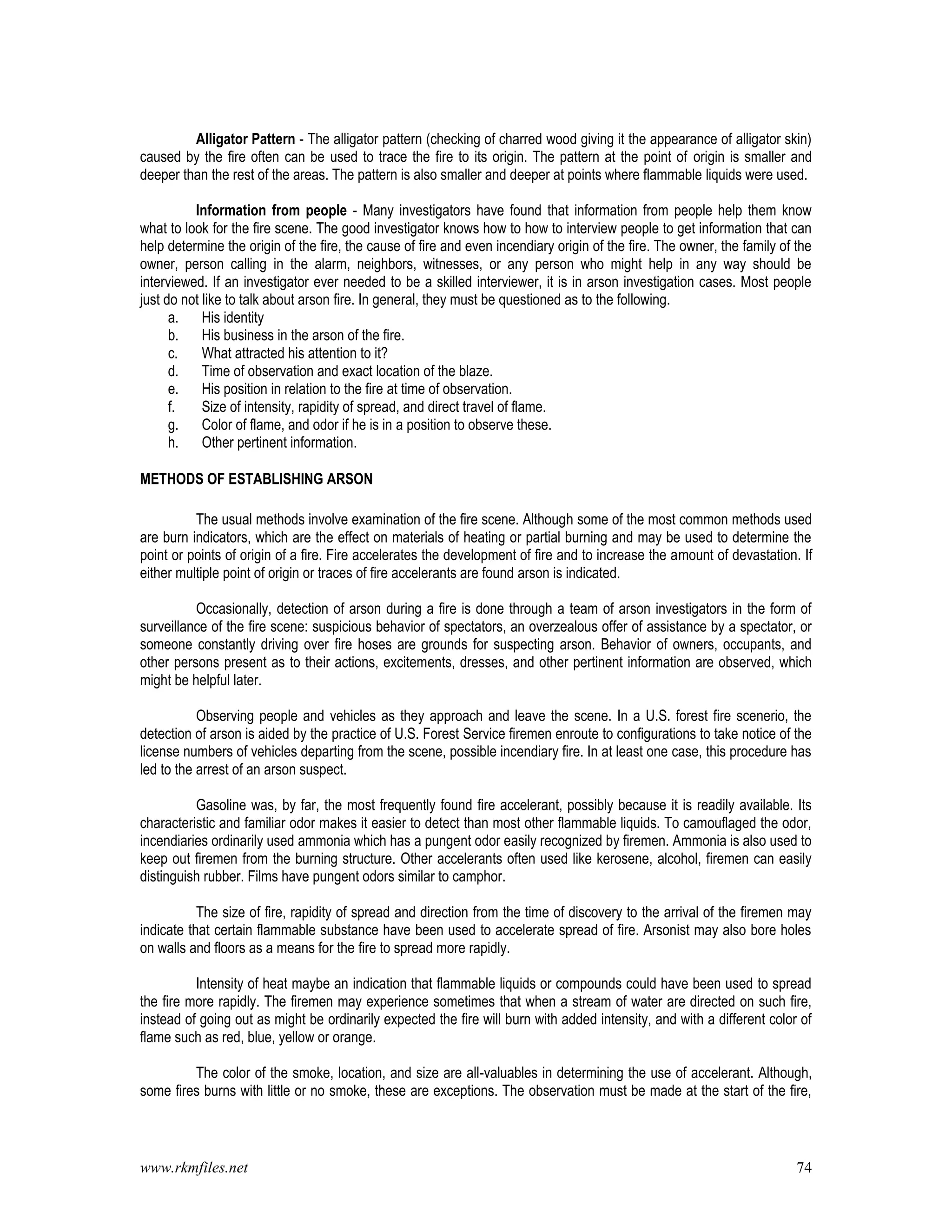 www.rkmfiles.net 74
Alligator Pattern - The alligator pattern (checking of charred wood giving it the appearance of alligator skin)
caused by the fire often can be used to trace the fire to its origin. The pattern at the point of origin is smaller and
deeper than the rest of the areas. The pattern is also smaller and deeper at points where flammable liquids were used.
Information from people - Many investigators have found that information from people help them know
what to look for the fire scene. The good investigator knows how to how to interview people to get information that can
help determine the origin of the fire, the cause of fire and even incendiary origin of the fire. The owner, the family of the
owner, person calling in the alarm, neighbors, witnesses, or any person who might help in any way should be
interviewed. If an investigator ever needed to be a skilled interviewer, it is in arson investigation cases. Most people
just do not like to talk about arson fire. In general, they must be questioned as to the following.
a. His identity
b. His business in the arson of the fire.
c. What attracted his attention to it?
d. Time of observation and exact location of the blaze.
e. His position in relation to the fire at time of observation.
f. Size of intensity, rapidity of spread, and direct travel of flame.
g. Color of flame, and odor if he is in a position to observe these.
h. Other pertinent information.
METHODS OF ESTABLISHING ARSON
The usual methods involve examination of the fire scene. Although some of the most common methods used
are burn indicators, which are the effect on materials of heating or partial burning and may be used to determine the
point or points of origin of a fire. Fire accelerates the development of fire and to increase the amount of devastation. If
either multiple point of origin or traces of fire accelerants are found arson is indicated.
Occasionally, detection of arson during a fire is done through a team of arson investigators in the form of
surveillance of the fire scene: suspicious behavior of spectators, an overzealous offer of assistance by a spectator, or
someone constantly driving over fire hoses are grounds for suspecting arson. Behavior of owners, occupants, and
other persons present as to their actions, excitements, dresses, and other pertinent information are observed, which
might be helpful later.
Observing people and vehicles as they approach and leave the scene. In a U.S. forest fire scenerio, the
detection of arson is aided by the practice of U.S. Forest Service firemen enroute to configurations to take notice of the
license numbers of vehicles departing from the scene, possible incendiary fire. In at least one case, this procedure has
led to the arrest of an arson suspect.
Gasoline was, by far, the most frequently found fire accelerant, possibly because it is readily available. Its
characteristic and familiar odor makes it easier to detect than most other flammable liquids. To camouflaged the odor,
incendiaries ordinarily used ammonia which has a pungent odor easily recognized by firemen. Ammonia is also used to
keep out firemen from the burning structure. Other accelerants often used like kerosene, alcohol, firemen can easily
distinguish rubber. Films have pungent odors similar to camphor.
The size of fire, rapidity of spread and direction from the time of discovery to the arrival of the firemen may
indicate that certain flammable substance have been used to accelerate spread of fire. Arsonist may also bore holes
on walls and floors as a means for the fire to spread more rapidly.
Intensity of heat maybe an indication that flammable liquids or compounds could have been used to spread
the fire more rapidly. The firemen may experience sometimes that when a stream of water are directed on such fire,
instead of going out as might be ordinarily expected the fire will burn with added intensity, and with a different color of
flame such as red, blue, yellow or orange.
The color of the smoke, location, and size are all-valuables in determining the use of accelerant. Although,
some fires burns with little or no smoke, these are exceptions. The observation must be made at the start of the fire,
 