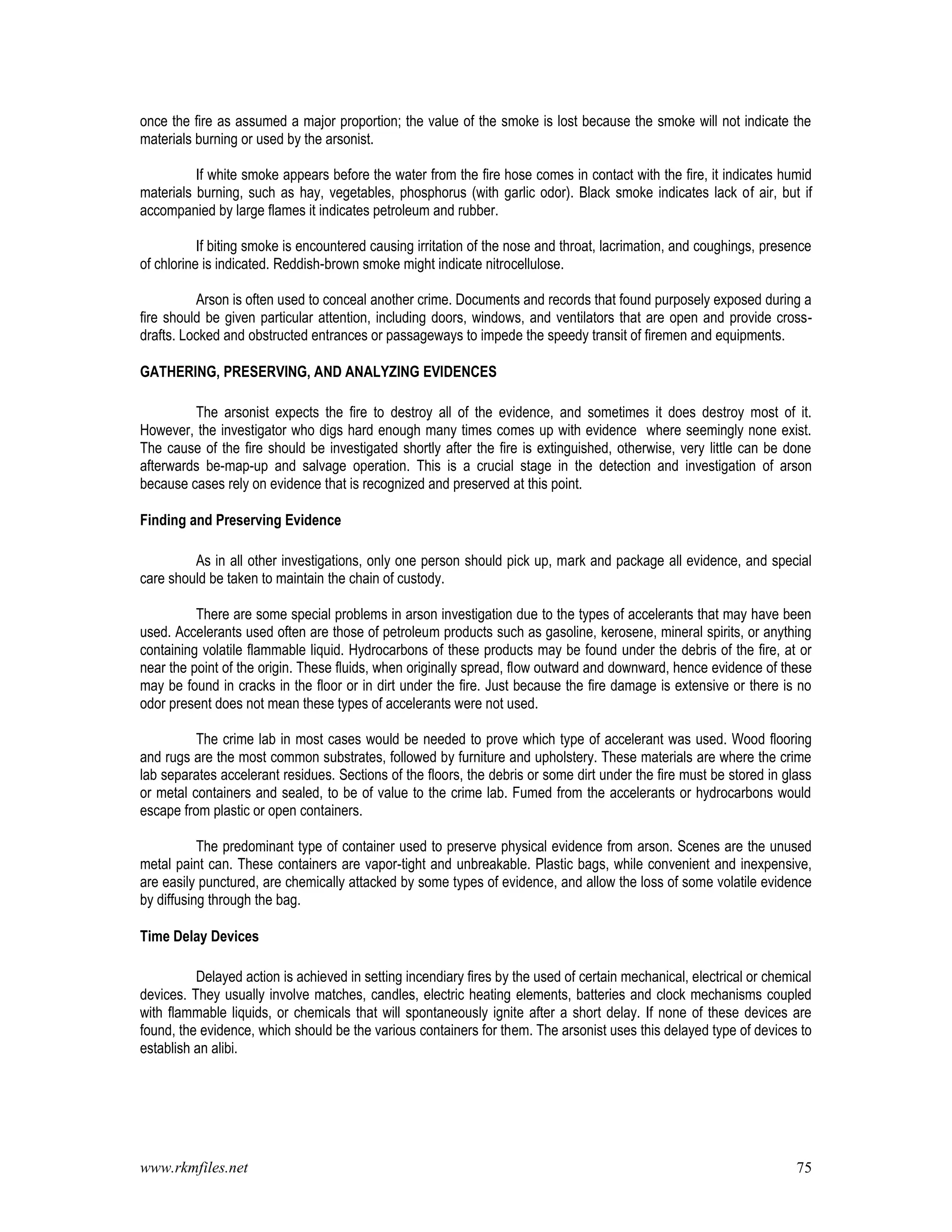 www.rkmfiles.net 75
once the fire as assumed a major proportion; the value of the smoke is lost because the smoke will not indicate the
materials burning or used by the arsonist.
If white smoke appears before the water from the fire hose comes in contact with the fire, it indicates humid
materials burning, such as hay, vegetables, phosphorus (with garlic odor). Black smoke indicates lack of air, but if
accompanied by large flames it indicates petroleum and rubber.
If biting smoke is encountered causing irritation of the nose and throat, lacrimation, and coughings, presence
of chlorine is indicated. Reddish-brown smoke might indicate nitrocellulose.
Arson is often used to conceal another crime. Documents and records that found purposely exposed during a
fire should be given particular attention, including doors, windows, and ventilators that are open and provide cross-
drafts. Locked and obstructed entrances or passageways to impede the speedy transit of firemen and equipments.
GATHERING, PRESERVING, AND ANALYZING EVIDENCES
The arsonist expects the fire to destroy all of the evidence, and sometimes it does destroy most of it.
However, the investigator who digs hard enough many times comes up with evidence where seemingly none exist.
The cause of the fire should be investigated shortly after the fire is extinguished, otherwise, very little can be done
afterwards be-map-up and salvage operation. This is a crucial stage in the detection and investigation of arson
because cases rely on evidence that is recognized and preserved at this point.
Finding and Preserving Evidence
As in all other investigations, only one person should pick up, mark and package all evidence, and special
care should be taken to maintain the chain of custody.
There are some special problems in arson investigation due to the types of accelerants that may have been
used. Accelerants used often are those of petroleum products such as gasoline, kerosene, mineral spirits, or anything
containing volatile flammable liquid. Hydrocarbons of these products may be found under the debris of the fire, at or
near the point of the origin. These fluids, when originally spread, flow outward and downward, hence evidence of these
may be found in cracks in the floor or in dirt under the fire. Just because the fire damage is extensive or there is no
odor present does not mean these types of accelerants were not used.
The crime lab in most cases would be needed to prove which type of accelerant was used. Wood flooring
and rugs are the most common substrates, followed by furniture and upholstery. These materials are where the crime
lab separates accelerant residues. Sections of the floors, the debris or some dirt under the fire must be stored in glass
or metal containers and sealed, to be of value to the crime lab. Fumed from the accelerants or hydrocarbons would
escape from plastic or open containers.
The predominant type of container used to preserve physical evidence from arson. Scenes are the unused
metal paint can. These containers are vapor-tight and unbreakable. Plastic bags, while convenient and inexpensive,
are easily punctured, are chemically attacked by some types of evidence, and allow the loss of some volatile evidence
by diffusing through the bag.
Time Delay Devices
Delayed action is achieved in setting incendiary fires by the used of certain mechanical, electrical or chemical
devices. They usually involve matches, candles, electric heating elements, batteries and clock mechanisms coupled
with flammable liquids, or chemicals that will spontaneously ignite after a short delay. If none of these devices are
found, the evidence, which should be the various containers for them. The arsonist uses this delayed type of devices to
establish an alibi.
 