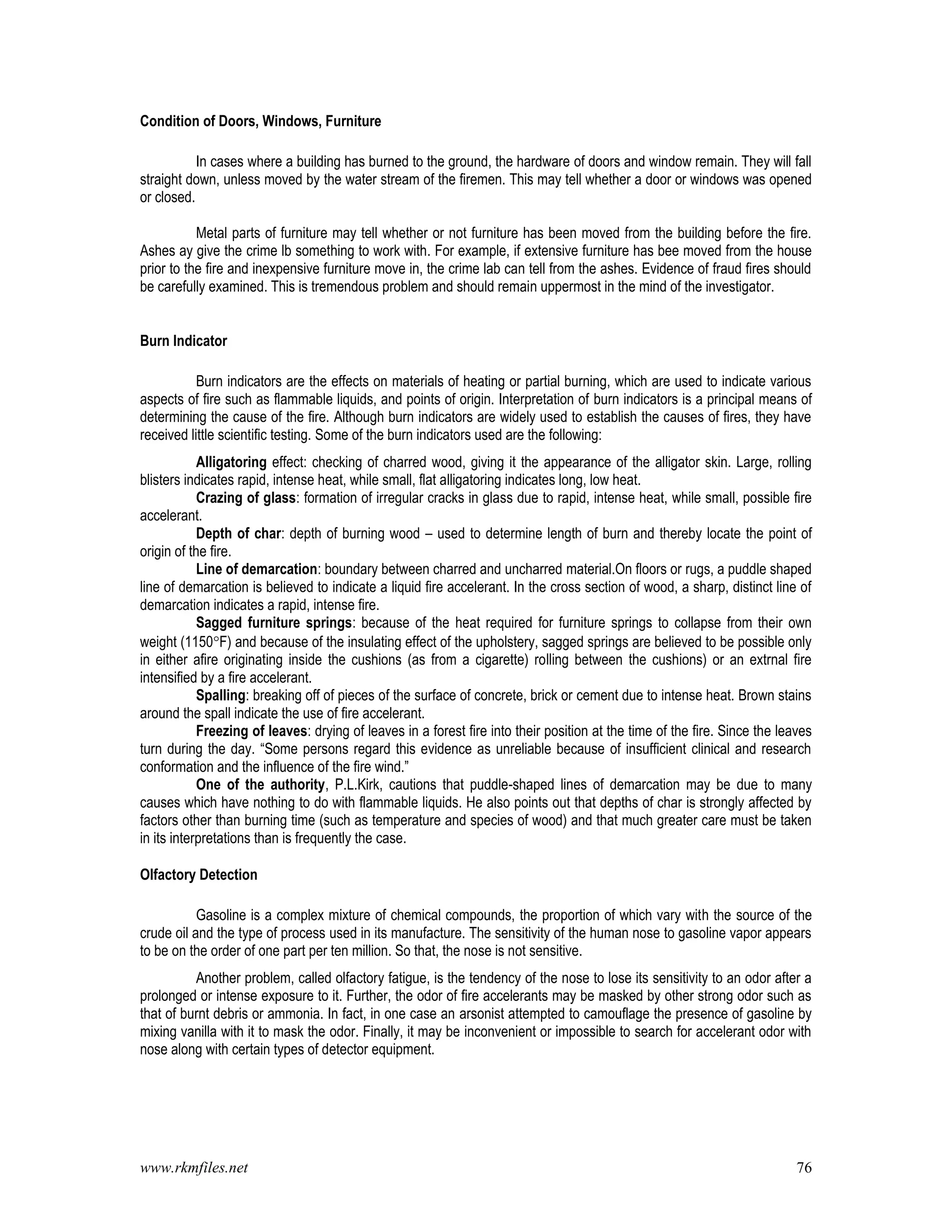www.rkmfiles.net 76
Condition of Doors, Windows, Furniture
In cases where a building has burned to the ground, the hardware of doors and window remain. They will fall
straight down, unless moved by the water stream of the firemen. This may tell whether a door or windows was opened
or closed.
Metal parts of furniture may tell whether or not furniture has been moved from the building before the fire.
Ashes ay give the crime lb something to work with. For example, if extensive furniture has bee moved from the house
prior to the fire and inexpensive furniture move in, the crime lab can tell from the ashes. Evidence of fraud fires should
be carefully examined. This is tremendous problem and should remain uppermost in the mind of the investigator.
Burn Indicator
Burn indicators are the effects on materials of heating or partial burning, which are used to indicate various
aspects of fire such as flammable liquids, and points of origin. Interpretation of burn indicators is a principal means of
determining the cause of the fire. Although burn indicators are widely used to establish the causes of fires, they have
received little scientific testing. Some of the burn indicators used are the following:
Alligatoring effect: checking of charred wood, giving it the appearance of the alligator skin. Large, rolling
blisters indicates rapid, intense heat, while small, flat alligatoring indicates long, low heat.
Crazing of glass: formation of irregular cracks in glass due to rapid, intense heat, while small, possible fire
accelerant.
Depth of char: depth of burning wood – used to determine length of burn and thereby locate the point of
origin of the fire.
Line of demarcation: boundary between charred and uncharred material.On floors or rugs, a puddle shaped
line of demarcation is believed to indicate a liquid fire accelerant. In the cross section of wood, a sharp, distinct line of
demarcation indicates a rapid, intense fire.
Sagged furniture springs: because of the heat required for furniture springs to collapse from their own
weight (1150F) and because of the insulating effect of the upholstery, sagged springs are believed to be possible only
in either afire originating inside the cushions (as from a cigarette) rolling between the cushions) or an extrnal fire
intensified by a fire accelerant.
Spalling: breaking off of pieces of the surface of concrete, brick or cement due to intense heat. Brown stains
around the spall indicate the use of fire accelerant.
Freezing of leaves: drying of leaves in a forest fire into their position at the time of the fire. Since the leaves
turn during the day. “Some persons regard this evidence as unreliable because of insufficient clinical and research
conformation and the influence of the fire wind.”
One of the authority, P.L.Kirk, cautions that puddle-shaped lines of demarcation may be due to many
causes which have nothing to do with flammable liquids. He also points out that depths of char is strongly affected by
factors other than burning time (such as temperature and species of wood) and that much greater care must be taken
in its interpretations than is frequently the case.
Olfactory Detection
Gasoline is a complex mixture of chemical compounds, the proportion of which vary with the source of the
crude oil and the type of process used in its manufacture. The sensitivity of the human nose to gasoline vapor appears
to be on the order of one part per ten million. So that, the nose is not sensitive.
Another problem, called olfactory fatigue, is the tendency of the nose to lose its sensitivity to an odor after a
prolonged or intense exposure to it. Further, the odor of fire accelerants may be masked by other strong odor such as
that of burnt debris or ammonia. In fact, in one case an arsonist attempted to camouflage the presence of gasoline by
mixing vanilla with it to mask the odor. Finally, it may be inconvenient or impossible to search for accelerant odor with
nose along with certain types of detector equipment.
 