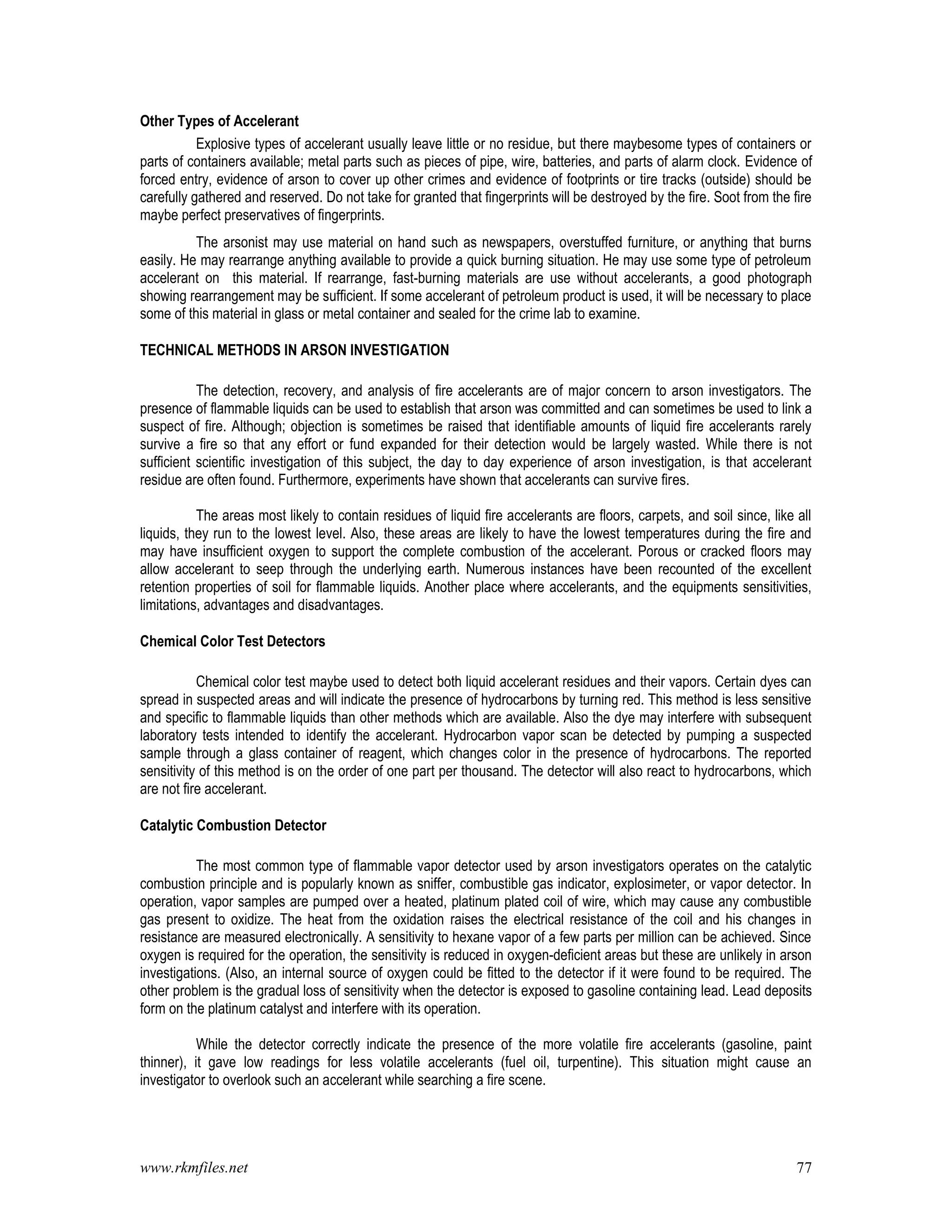 www.rkmfiles.net 77
Other Types of Accelerant
Explosive types of accelerant usually leave little or no residue, but there maybesome types of containers or
parts of containers available; metal parts such as pieces of pipe, wire, batteries, and parts of alarm clock. Evidence of
forced entry, evidence of arson to cover up other crimes and evidence of footprints or tire tracks (outside) should be
carefully gathered and reserved. Do not take for granted that fingerprints will be destroyed by the fire. Soot from the fire
maybe perfect preservatives of fingerprints.
The arsonist may use material on hand such as newspapers, overstuffed furniture, or anything that burns
easily. He may rearrange anything available to provide a quick burning situation. He may use some type of petroleum
accelerant on this material. If rearrange, fast-burning materials are use without accelerants, a good photograph
showing rearrangement may be sufficient. If some accelerant of petroleum product is used, it will be necessary to place
some of this material in glass or metal container and sealed for the crime lab to examine.
TECHNICAL METHODS IN ARSON INVESTIGATION
The detection, recovery, and analysis of fire accelerants are of major concern to arson investigators. The
presence of flammable liquids can be used to establish that arson was committed and can sometimes be used to link a
suspect of fire. Although; objection is sometimes be raised that identifiable amounts of liquid fire accelerants rarely
survive a fire so that any effort or fund expanded for their detection would be largely wasted. While there is not
sufficient scientific investigation of this subject, the day to day experience of arson investigation, is that accelerant
residue are often found. Furthermore, experiments have shown that accelerants can survive fires.
The areas most likely to contain residues of liquid fire accelerants are floors, carpets, and soil since, like all
liquids, they run to the lowest level. Also, these areas are likely to have the lowest temperatures during the fire and
may have insufficient oxygen to support the complete combustion of the accelerant. Porous or cracked floors may
allow accelerant to seep through the underlying earth. Numerous instances have been recounted of the excellent
retention properties of soil for flammable liquids. Another place where accelerants, and the equipments sensitivities,
limitations, advantages and disadvantages.
Chemical Color Test Detectors
Chemical color test maybe used to detect both liquid accelerant residues and their vapors. Certain dyes can
spread in suspected areas and will indicate the presence of hydrocarbons by turning red. This method is less sensitive
and specific to flammable liquids than other methods which are available. Also the dye may interfere with subsequent
laboratory tests intended to identify the accelerant. Hydrocarbon vapor scan be detected by pumping a suspected
sample through a glass container of reagent, which changes color in the presence of hydrocarbons. The reported
sensitivity of this method is on the order of one part per thousand. The detector will also react to hydrocarbons, which
are not fire accelerant.
Catalytic Combustion Detector
The most common type of flammable vapor detector used by arson investigators operates on the catalytic
combustion principle and is popularly known as sniffer, combustible gas indicator, explosimeter, or vapor detector. In
operation, vapor samples are pumped over a heated, platinum plated coil of wire, which may cause any combustible
gas present to oxidize. The heat from the oxidation raises the electrical resistance of the coil and his changes in
resistance are measured electronically. A sensitivity to hexane vapor of a few parts per million can be achieved. Since
oxygen is required for the operation, the sensitivity is reduced in oxygen-deficient areas but these are unlikely in arson
investigations. (Also, an internal source of oxygen could be fitted to the detector if it were found to be required. The
other problem is the gradual loss of sensitivity when the detector is exposed to gasoline containing lead. Lead deposits
form on the platinum catalyst and interfere with its operation.
While the detector correctly indicate the presence of the more volatile fire accelerants (gasoline, paint
thinner), it gave low readings for less volatile accelerants (fuel oil, turpentine). This situation might cause an
investigator to overlook such an accelerant while searching a fire scene.
 