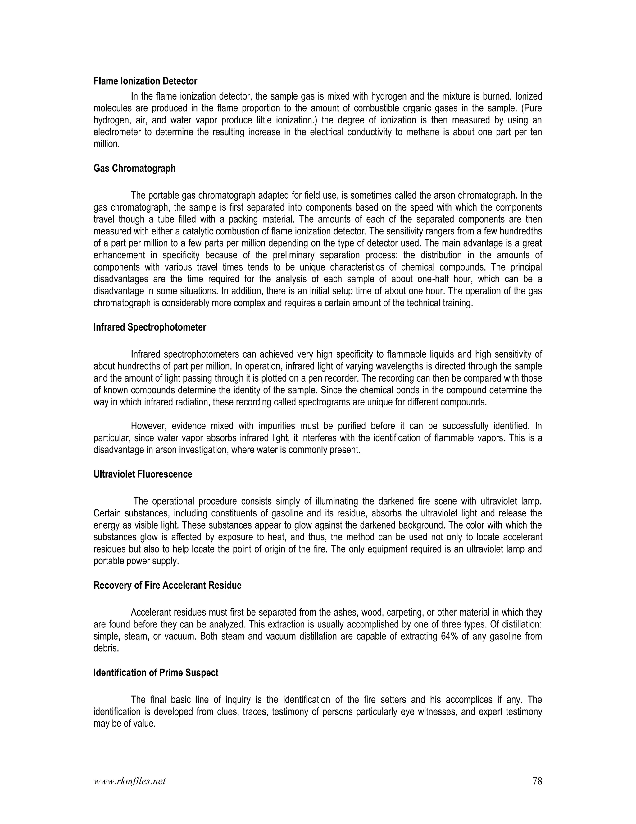 www.rkmfiles.net 78
Flame Ionization Detector
In the flame ionization detector, the sample gas is mixed with hydrogen and the mixture is burned. Ionized
molecules are produced in the flame proportion to the amount of combustible organic gases in the sample. (Pure
hydrogen, air, and water vapor produce little ionization.) the degree of ionization is then measured by using an
electrometer to determine the resulting increase in the electrical conductivity to methane is about one part per ten
million.
Gas Chromatograph
The portable gas chromatograph adapted for field use, is sometimes called the arson chromatograph. In the
gas chromatograph, the sample is first separated into components based on the speed with which the components
travel though a tube filled with a packing material. The amounts of each of the separated components are then
measured with either a catalytic combustion of flame ionization detector. The sensitivity rangers from a few hundredths
of a part per million to a few parts per million depending on the type of detector used. The main advantage is a great
enhancement in specificity because of the preliminary separation process: the distribution in the amounts of
components with various travel times tends to be unique characteristics of chemical compounds. The principal
disadvantages are the time required for the analysis of each sample of about one-half hour, which can be a
disadvantage in some situations. In addition, there is an initial setup time of about one hour. The operation of the gas
chromatograph is considerably more complex and requires a certain amount of the technical training.
Infrared Spectrophotometer
Infrared spectrophotometers can achieved very high specificity to flammable liquids and high sensitivity of
about hundredths of part per million. In operation, infrared light of varying wavelengths is directed through the sample
and the amount of light passing through it is plotted on a pen recorder. The recording can then be compared with those
of known compounds determine the identity of the sample. Since the chemical bonds in the compound determine the
way in which infrared radiation, these recording called spectrograms are unique for different compounds.
However, evidence mixed with impurities must be purified before it can be successfully identified. In
particular, since water vapor absorbs infrared light, it interferes with the identification of flammable vapors. This is a
disadvantage in arson investigation, where water is commonly present.
Ultraviolet Fluorescence
The operational procedure consists simply of illuminating the darkened fire scene with ultraviolet lamp.
Certain substances, including constituents of gasoline and its residue, absorbs the ultraviolet light and release the
energy as visible light. These substances appear to glow against the darkened background. The color with which the
substances glow is affected by exposure to heat, and thus, the method can be used not only to locate accelerant
residues but also to help locate the point of origin of the fire. The only equipment required is an ultraviolet lamp and
portable power supply.
Recovery of Fire Accelerant Residue
Accelerant residues must first be separated from the ashes, wood, carpeting, or other material in which they
are found before they can be analyzed. This extraction is usually accomplished by one of three types. Of distillation:
simple, steam, or vacuum. Both steam and vacuum distillation are capable of extracting 64% of any gasoline from
debris.
Identification of Prime Suspect
The final basic line of inquiry is the identification of the fire setters and his accomplices if any. The
identification is developed from clues, traces, testimony of persons particularly eye witnesses, and expert testimony
may be of value.
 