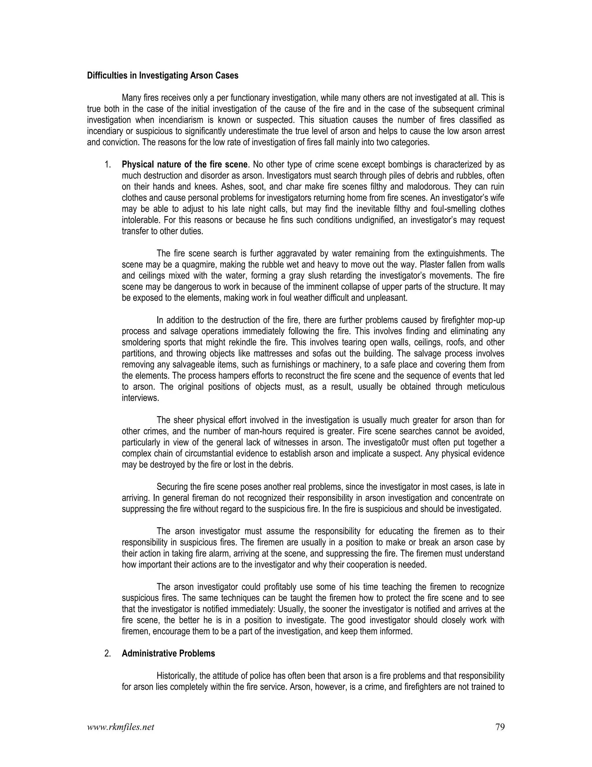 www.rkmfiles.net 79
Difficulties in Investigating Arson Cases
Many fires receives only a per functionary investigation, while many others are not investigated at all. This is
true both in the case of the initial investigation of the cause of the fire and in the case of the subsequent criminal
investigation when incendiarism is known or suspected. This situation causes the number of fires classified as
incendiary or suspicious to significantly underestimate the true level of arson and helps to cause the low arson arrest
and conviction. The reasons for the low rate of investigation of fires fall mainly into two categories.
1. Physical nature of the fire scene. No other type of crime scene except bombings is characterized by as
much destruction and disorder as arson. Investigators must search through piles of debris and rubbles, often
on their hands and knees. Ashes, soot, and char make fire scenes filthy and malodorous. They can ruin
clothes and cause personal problems for investigators returning home from fire scenes. An investigator’s wife
may be able to adjust to his late night calls, but may find the inevitable filthy and foul-smelling clothes
intolerable. For this reasons or because he fins such conditions undignified, an investigator’s may request
transfer to other duties.
The fire scene search is further aggravated by water remaining from the extinguishments. The
scene may be a quagmire, making the rubble wet and heavy to move out the way. Plaster fallen from walls
and ceilings mixed with the water, forming a gray slush retarding the investigator’s movements. The fire
scene may be dangerous to work in because of the imminent collapse of upper parts of the structure. It may
be exposed to the elements, making work in foul weather difficult and unpleasant.
In addition to the destruction of the fire, there are further problems caused by firefighter mop-up
process and salvage operations immediately following the fire. This involves finding and eliminating any
smoldering sports that might rekindle the fire. This involves tearing open walls, ceilings, roofs, and other
partitions, and throwing objects like mattresses and sofas out the building. The salvage process involves
removing any salvageable items, such as furnishings or machinery, to a safe place and covering them from
the elements. The process hampers efforts to reconstruct the fire scene and the sequence of events that led
to arson. The original positions of objects must, as a result, usually be obtained through meticulous
interviews.
The sheer physical effort involved in the investigation is usually much greater for arson than for
other crimes, and the number of man-hours required is greater. Fire scene searches cannot be avoided,
particularly in view of the general lack of witnesses in arson. The investigato0r must often put together a
complex chain of circumstantial evidence to establish arson and implicate a suspect. Any physical evidence
may be destroyed by the fire or lost in the debris.
Securing the fire scene poses another real problems, since the investigator in most cases, is late in
arriving. In general fireman do not recognized their responsibility in arson investigation and concentrate on
suppressing the fire without regard to the suspicious fire. In the fire is suspicious and should be investigated.
The arson investigator must assume the responsibility for educating the firemen as to their
responsibility in suspicious fires. The firemen are usually in a position to make or break an arson case by
their action in taking fire alarm, arriving at the scene, and suppressing the fire. The firemen must understand
how important their actions are to the investigator and why their cooperation is needed.
The arson investigator could profitably use some of his time teaching the firemen to recognize
suspicious fires. The same techniques can be taught the firemen how to protect the fire scene and to see
that the investigator is notified immediately: Usually, the sooner the investigator is notified and arrives at the
fire scene, the better he is in a position to investigate. The good investigator should closely work with
firemen, encourage them to be a part of the investigation, and keep them informed.
2. Administrative Problems
Historically, the attitude of police has often been that arson is a fire problems and that responsibility
for arson lies completely within the fire service. Arson, however, is a crime, and firefighters are not trained to
 