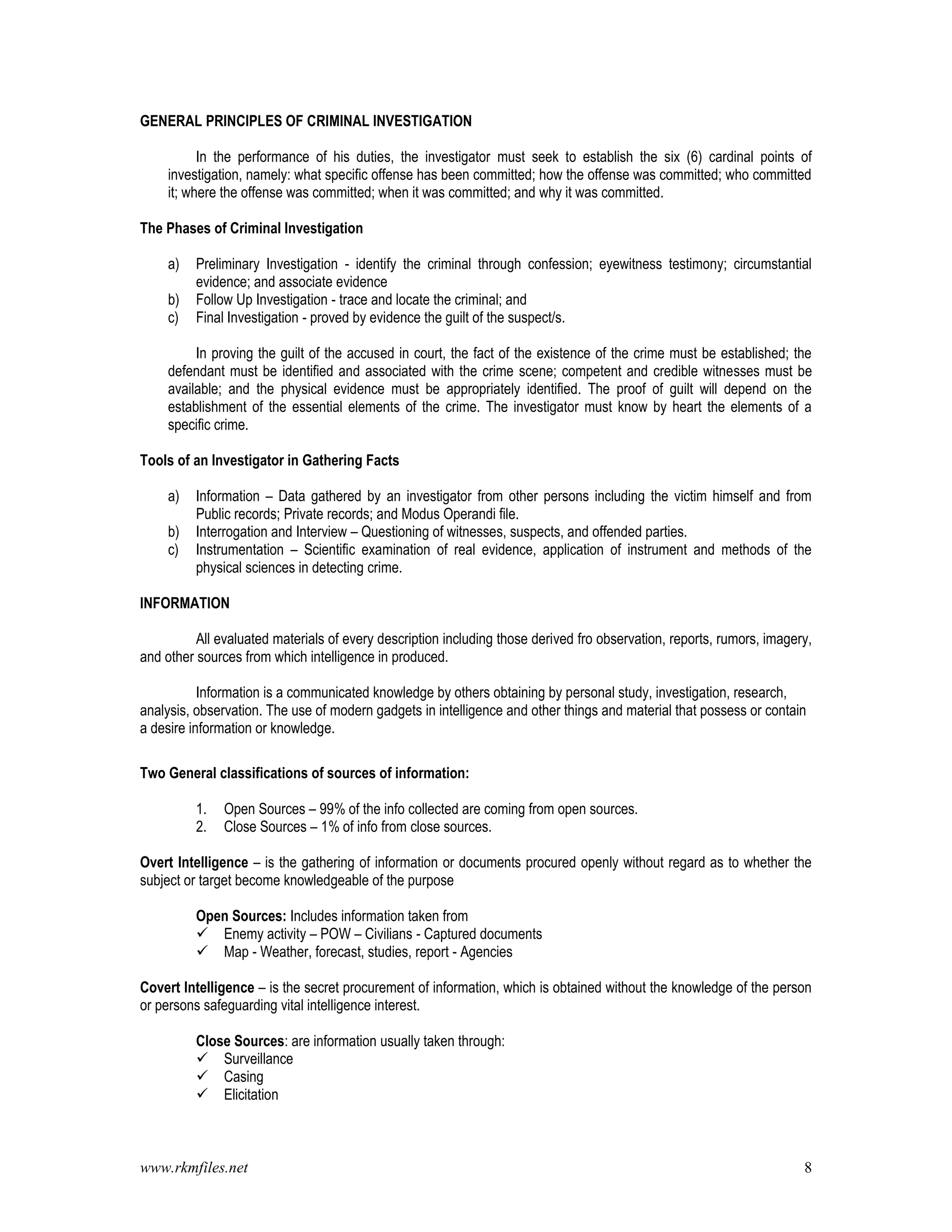 www.rkmfiles.net 8
GENERAL PRINCIPLES OF CRIMINAL INVESTIGATION
In the performance of his duties, the investigator must seek to establish the six (6) cardinal points of
investigation, namely: what specific offense has been committed; how the offense was committed; who committed
it; where the offense was committed; when it was committed; and why it was committed.
The Phases of Criminal Investigation
a) Preliminary Investigation - identify the criminal through confession; eyewitness testimony; circumstantial
evidence; and associate evidence
b) Follow Up Investigation - trace and locate the criminal; and
c) Final Investigation - proved by evidence the guilt of the suspect/s.
In proving the guilt of the accused in court, the fact of the existence of the crime must be established; the
defendant must be identified and associated with the crime scene; competent and credible witnesses must be
available; and the physical evidence must be appropriately identified. The proof of guilt will depend on the
establishment of the essential elements of the crime. The investigator must know by heart the elements of a
specific crime.
Tools of an Investigator in Gathering Facts
a) Information – Data gathered by an investigator from other persons including the victim himself and from
Public records; Private records; and Modus Operandi file.
b) Interrogation and Interview – Questioning of witnesses, suspects, and offended parties.
c) Instrumentation – Scientific examination of real evidence, application of instrument and methods of the
physical sciences in detecting crime.
INFORMATION
All evaluated materials of every description including those derived fro observation, reports, rumors, imagery,
and other sources from which intelligence in produced.
Information is a communicated knowledge by others obtaining by personal study, investigation, research,
analysis, observation. The use of modern gadgets in intelligence and other things and material that possess or contain
a desire information or knowledge.
Two General classifications of sources of information:
1. Open Sources – 99% of the info collected are coming from open sources.
2. Close Sources – 1% of info from close sources.
Overt Intelligence – is the gathering of information or documents procured openly without regard as to whether the
subject or target become knowledgeable of the purpose
Open Sources: Includes information taken from
 Enemy activity – POW – Civilians - Captured documents
 Map - Weather, forecast, studies, report - Agencies
Covert Intelligence – is the secret procurement of information, which is obtained without the knowledge of the person
or persons safeguarding vital intelligence interest.
Close Sources: are information usually taken through:
 Surveillance
 Casing
 Elicitation
 