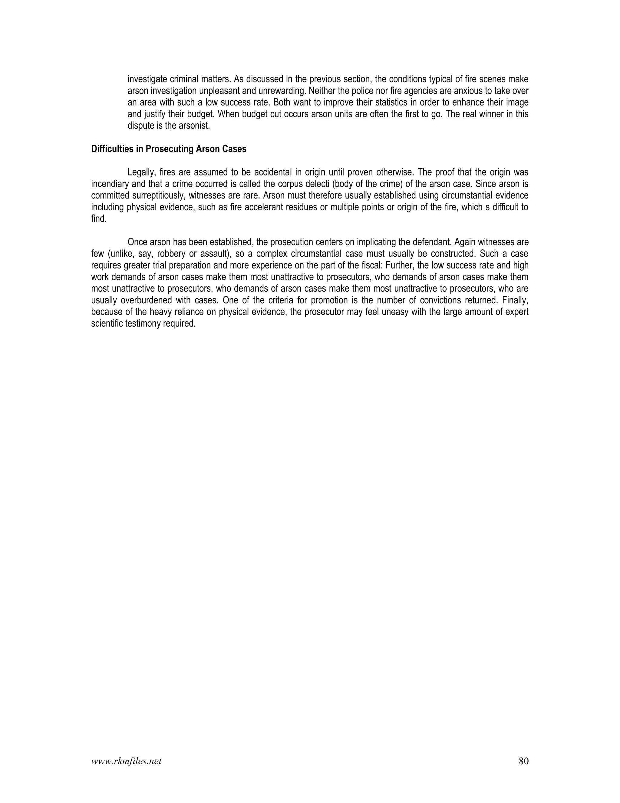 www.rkmfiles.net 80
investigate criminal matters. As discussed in the previous section, the conditions typical of fire scenes make
arson investigation unpleasant and unrewarding. Neither the police nor fire agencies are anxious to take over
an area with such a low success rate. Both want to improve their statistics in order to enhance their image
and justify their budget. When budget cut occurs arson units are often the first to go. The real winner in this
dispute is the arsonist.
Difficulties in Prosecuting Arson Cases
Legally, fires are assumed to be accidental in origin until proven otherwise. The proof that the origin was
incendiary and that a crime occurred is called the corpus delecti (body of the crime) of the arson case. Since arson is
committed surreptitiously, witnesses are rare. Arson must therefore usually established using circumstantial evidence
including physical evidence, such as fire accelerant residues or multiple points or origin of the fire, which s difficult to
find.
Once arson has been established, the prosecution centers on implicating the defendant. Again witnesses are
few (unlike, say, robbery or assault), so a complex circumstantial case must usually be constructed. Such a case
requires greater trial preparation and more experience on the part of the fiscal: Further, the low success rate and high
work demands of arson cases make them most unattractive to prosecutors, who demands of arson cases make them
most unattractive to prosecutors, who demands of arson cases make them most unattractive to prosecutors, who are
usually overburdened with cases. One of the criteria for promotion is the number of convictions returned. Finally,
because of the heavy reliance on physical evidence, the prosecutor may feel uneasy with the large amount of expert
scientific testimony required.
 