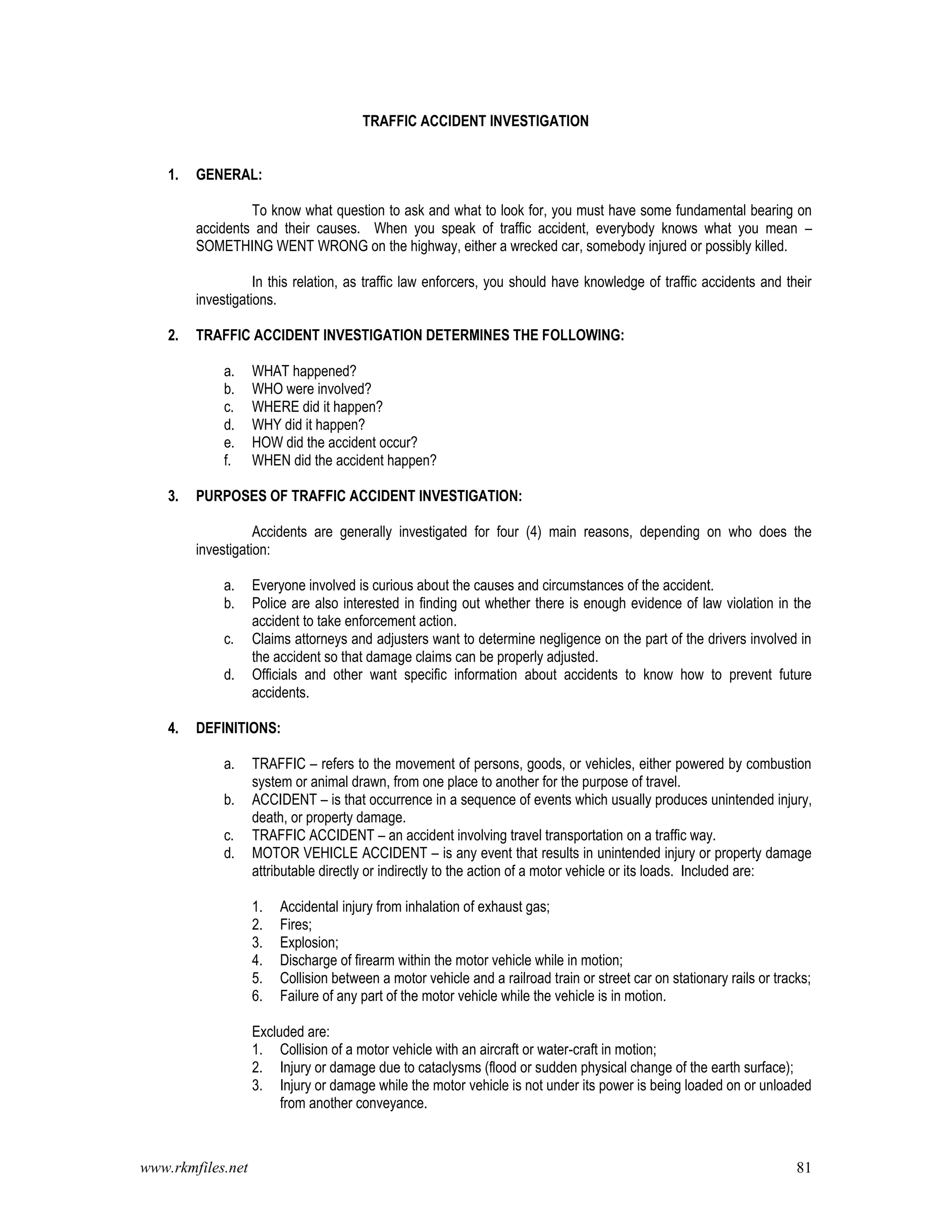 www.rkmfiles.net 81
TRAFFIC ACCIDENT INVESTIGATION
1. GENERAL:
To know what question to ask and what to look for, you must have some fundamental bearing on
accidents and their causes. When you speak of traffic accident, everybody knows what you mean –
SOMETHING WENT WRONG on the highway, either a wrecked car, somebody injured or possibly killed.
In this relation, as traffic law enforcers, you should have knowledge of traffic accidents and their
investigations.
2. TRAFFIC ACCIDENT INVESTIGATION DETERMINES THE FOLLOWING:
a. WHAT happened?
b. WHO were involved?
c. WHERE did it happen?
d. WHY did it happen?
e. HOW did the accident occur?
f. WHEN did the accident happen?
3. PURPOSES OF TRAFFIC ACCIDENT INVESTIGATION:
Accidents are generally investigated for four (4) main reasons, depending on who does the
investigation:
a. Everyone involved is curious about the causes and circumstances of the accident.
b. Police are also interested in finding out whether there is enough evidence of law violation in the
accident to take enforcement action.
c. Claims attorneys and adjusters want to determine negligence on the part of the drivers involved in
the accident so that damage claims can be properly adjusted.
d. Officials and other want specific information about accidents to know how to prevent future
accidents.
4. DEFINITIONS:
a. TRAFFIC – refers to the movement of persons, goods, or vehicles, either powered by combustion
system or animal drawn, from one place to another for the purpose of travel.
b. ACCIDENT – is that occurrence in a sequence of events which usually produces unintended injury,
death, or property damage.
c. TRAFFIC ACCIDENT – an accident involving travel transportation on a traffic way.
d. MOTOR VEHICLE ACCIDENT – is any event that results in unintended injury or property damage
attributable directly or indirectly to the action of a motor vehicle or its loads. Included are:
1. Accidental injury from inhalation of exhaust gas;
2. Fires;
3. Explosion;
4. Discharge of firearm within the motor vehicle while in motion;
5. Collision between a motor vehicle and a railroad train or street car on stationary rails or tracks;
6. Failure of any part of the motor vehicle while the vehicle is in motion.
Excluded are:
1. Collision of a motor vehicle with an aircraft or water-craft in motion;
2. Injury or damage due to cataclysms (flood or sudden physical change of the earth surface);
3. Injury or damage while the motor vehicle is not under its power is being loaded on or unloaded
from another conveyance.
 