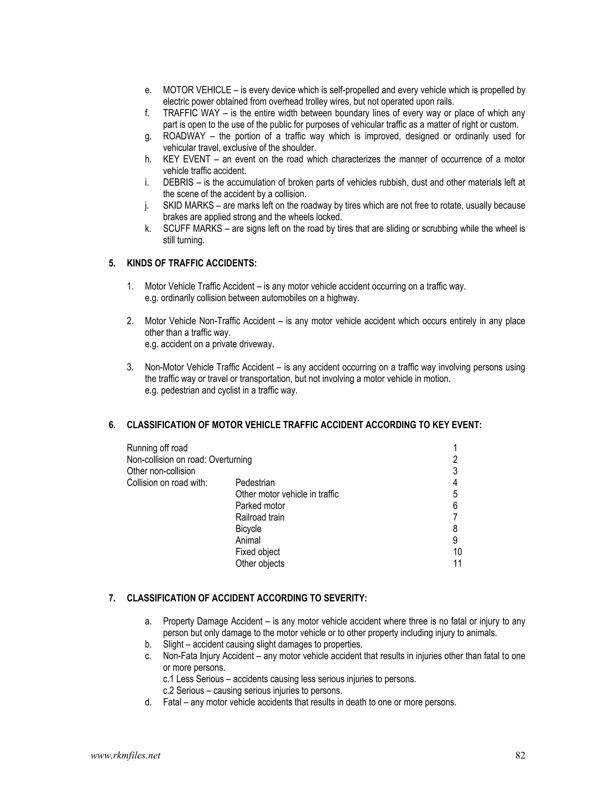 www.rkmfiles.net 82
e. MOTOR VEHICLE – is every device which is self-propelled and every vehicle which is propelled by
electric power obtained from overhead trolley wires, but not operated upon rails.
f. TRAFFIC WAY – is the entire width between boundary lines of every way or place of which any
part is open to the use of the public for purposes of vehicular traffic as a matter of right or custom.
g. ROADWAY – the portion of a traffic way which is improved, designed or ordinarily used for
vehicular travel, exclusive of the shoulder.
h. KEY EVENT – an event on the road which characterizes the manner of occurrence of a motor
vehicle traffic accident.
i. DEBRIS – is the accumulation of broken parts of vehicles rubbish, dust and other materials left at
the scene of the accident by a collision.
j. SKID MARKS – are marks left on the roadway by tires which are not free to rotate, usually because
brakes are applied strong and the wheels locked.
k. SCUFF MARKS – are signs left on the road by tires that are sliding or scrubbing while the wheel is
still turning.
5. KINDS OF TRAFFIC ACCIDENTS:
1. Motor Vehicle Traffic Accident – is any motor vehicle accident occurring on a traffic way.
e.g. ordinarily collision between automobiles on a highway.
2. Motor Vehicle Non-Traffic Accident – is any motor vehicle accident which occurs entirely in any place
other than a traffic way.
e.g. accident on a private driveway.
3. Non-Motor Vehicle Traffic Accident – is any accident occurring on a traffic way involving persons using
the traffic way or travel or transportation, but not involving a motor vehicle in motion.
e.g. pedestrian and cyclist in a traffic way.
6. CLASSIFICATION OF MOTOR VEHICLE TRAFFIC ACCIDENT ACCORDING TO KEY EVENT:
Running off road 1
Non-collision on road: Overturning 2
Other non-collision 3
Collision on road with: Pedestrian 4
Other motor vehicle in traffic 5
Parked motor 6
Railroad train 7
Bicycle 8
Animal 9
Fixed object 10
Other objects 11
7. CLASSIFICATION OF ACCIDENT ACCORDING TO SEVERITY:
a. Property Damage Accident – is any motor vehicle accident where three is no fatal or injury to any
person but only damage to the motor vehicle or to other property including injury to animals.
b. Slight – accident causing slight damages to properties.
c. Non-Fata Injury Accident – any motor vehicle accident that results in injuries other than fatal to one
or more persons.
c.1 Less Serious – accidents causing less serious injuries to persons.
c.2 Serious – causing serious injuries to persons.
d. Fatal – any motor vehicle accidents that results in death to one or more persons.
 