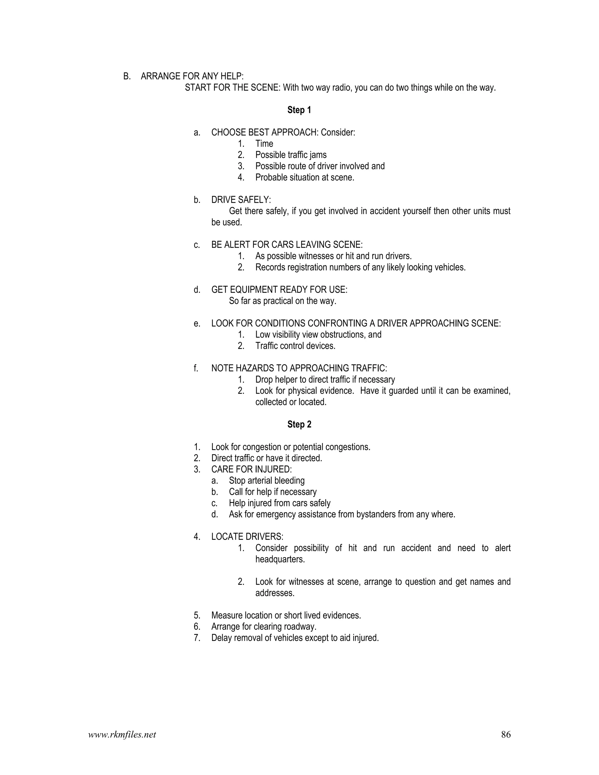 www.rkmfiles.net 86
B. ARRANGE FOR ANY HELP:
START FOR THE SCENE: With two way radio, you can do two things while on the way.
Step 1
a. CHOOSE BEST APPROACH: Consider:
1. Time
2. Possible traffic jams
3. Possible route of driver involved and
4. Probable situation at scene.
b. DRIVE SAFELY:
Get there safely, if you get involved in accident yourself then other units must
be used.
c. BE ALERT FOR CARS LEAVING SCENE:
1. As possible witnesses or hit and run drivers.
2. Records registration numbers of any likely looking vehicles.
d. GET EQUIPMENT READY FOR USE:
So far as practical on the way.
e. LOOK FOR CONDITIONS CONFRONTING A DRIVER APPROACHING SCENE:
1. Low visibility view obstructions, and
2. Traffic control devices.
f. NOTE HAZARDS TO APPROACHING TRAFFIC:
1. Drop helper to direct traffic if necessary
2. Look for physical evidence. Have it guarded until it can be examined,
collected or located.
Step 2
1. Look for congestion or potential congestions.
2. Direct traffic or have it directed.
3. CARE FOR INJURED:
a. Stop arterial bleeding
b. Call for help if necessary
c. Help injured from cars safely
d. Ask for emergency assistance from bystanders from any where.
4. LOCATE DRIVERS:
1. Consider possibility of hit and run accident and need to alert
headquarters.
2. Look for witnesses at scene, arrange to question and get names and
addresses.
5. Measure location or short lived evidences.
6. Arrange for clearing roadway.
7. Delay removal of vehicles except to aid injured.
 