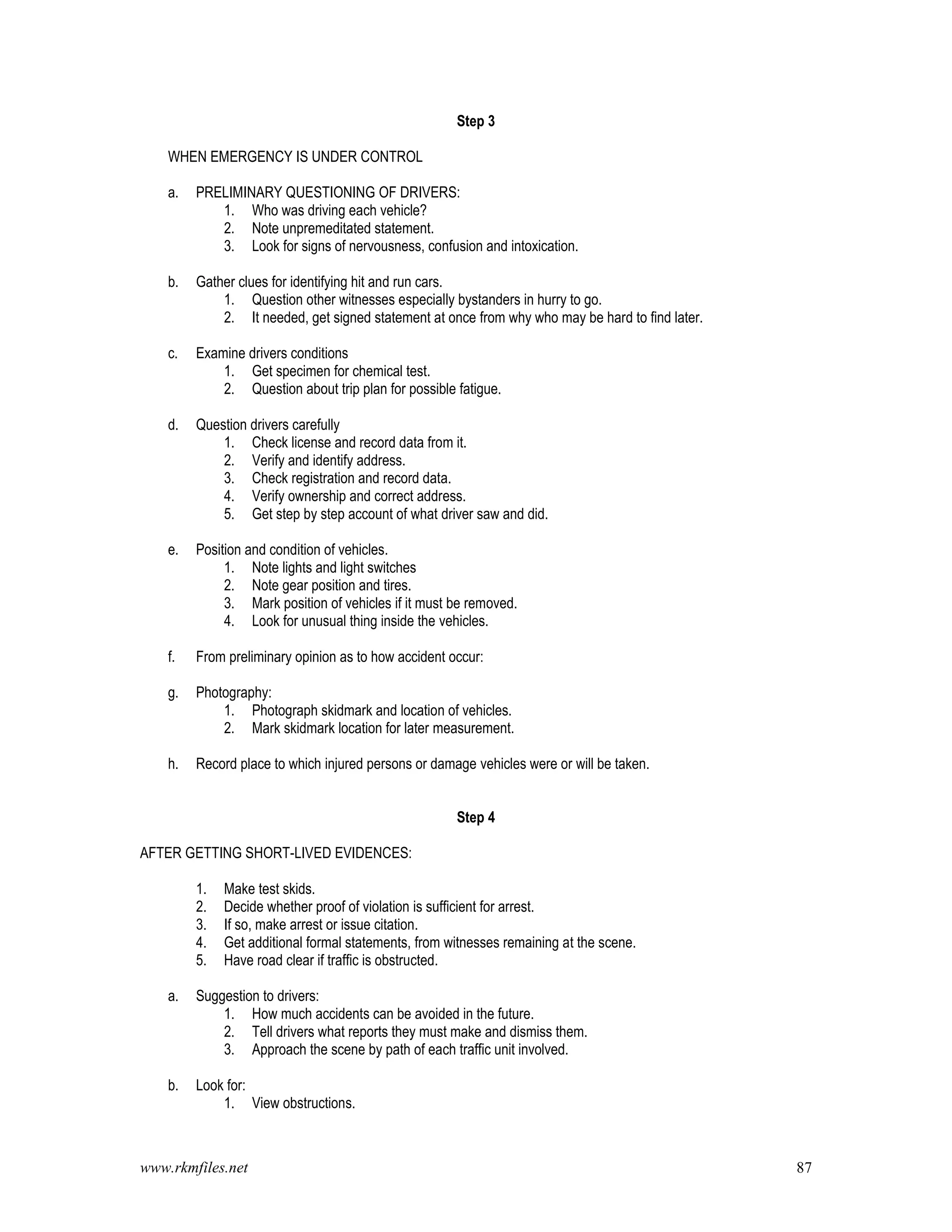 www.rkmfiles.net 87
Step 3
WHEN EMERGENCY IS UNDER CONTROL
a. PRELIMINARY QUESTIONING OF DRIVERS:
1. Who was driving each vehicle?
2. Note unpremeditated statement.
3. Look for signs of nervousness, confusion and intoxication.
b. Gather clues for identifying hit and run cars.
1. Question other witnesses especially bystanders in hurry to go.
2. It needed, get signed statement at once from why who may be hard to find later.
c. Examine drivers conditions
1. Get specimen for chemical test.
2. Question about trip plan for possible fatigue.
d. Question drivers carefully
1. Check license and record data from it.
2. Verify and identify address.
3. Check registration and record data.
4. Verify ownership and correct address.
5. Get step by step account of what driver saw and did.
e. Position and condition of vehicles.
1. Note lights and light switches
2. Note gear position and tires.
3. Mark position of vehicles if it must be removed.
4. Look for unusual thing inside the vehicles.
f. From preliminary opinion as to how accident occur:
g. Photography:
1. Photograph skidmark and location of vehicles.
2. Mark skidmark location for later measurement.
h. Record place to which injured persons or damage vehicles were or will be taken.
Step 4
AFTER GETTING SHORT-LIVED EVIDENCES:
1. Make test skids.
2. Decide whether proof of violation is sufficient for arrest.
3. If so, make arrest or issue citation.
4. Get additional formal statements, from witnesses remaining at the scene.
5. Have road clear if traffic is obstructed.
a. Suggestion to drivers:
1. How much accidents can be avoided in the future.
2. Tell drivers what reports they must make and dismiss them.
3. Approach the scene by path of each traffic unit involved.
b. Look for:
1. View obstructions.
 