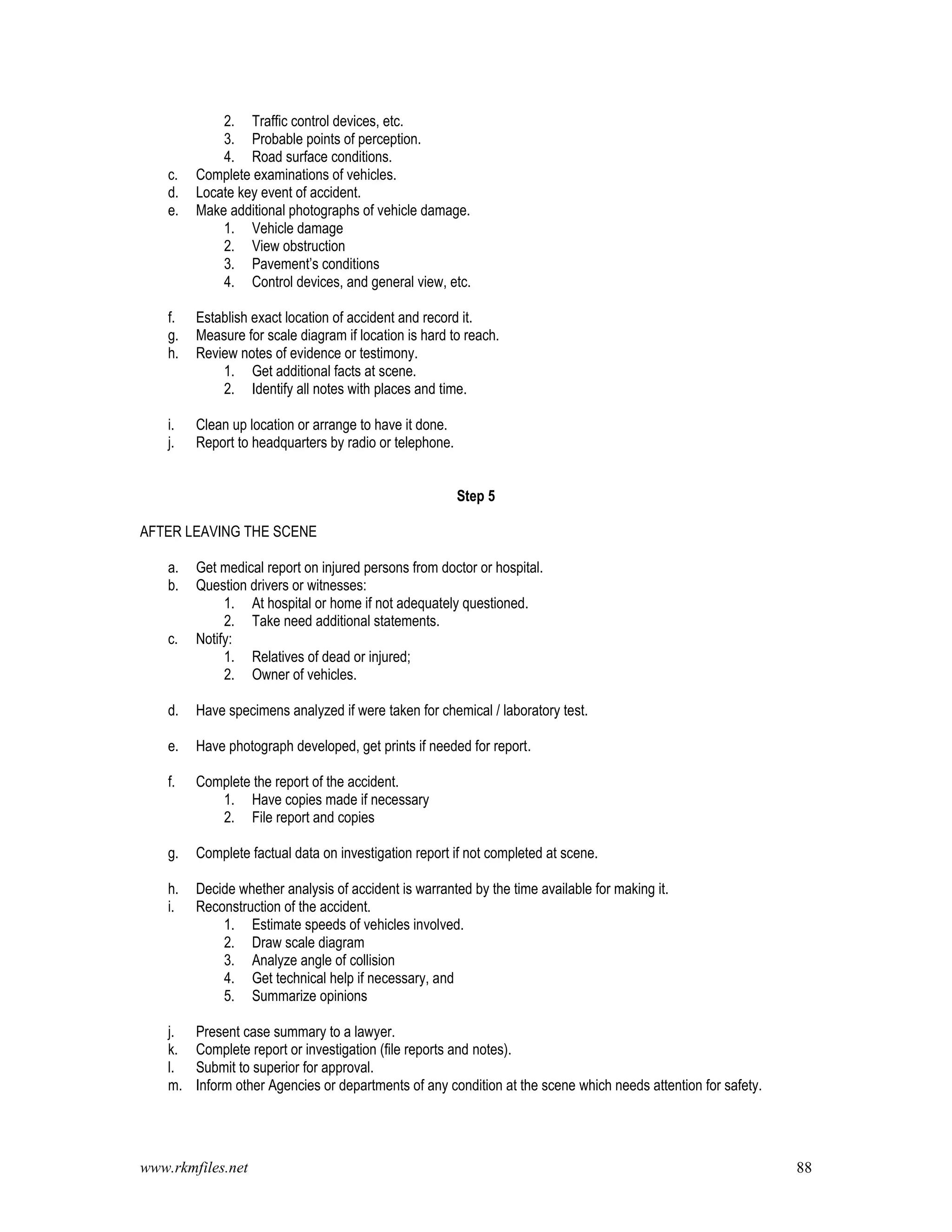 www.rkmfiles.net 88
2. Traffic control devices, etc.
3. Probable points of perception.
4. Road surface conditions.
c. Complete examinations of vehicles.
d. Locate key event of accident.
e. Make additional photographs of vehicle damage.
1. Vehicle damage
2. View obstruction
3. Pavement’s conditions
4. Control devices, and general view, etc.
f. Establish exact location of accident and record it.
g. Measure for scale diagram if location is hard to reach.
h. Review notes of evidence or testimony.
1. Get additional facts at scene.
2. Identify all notes with places and time.
i. Clean up location or arrange to have it done.
j. Report to headquarters by radio or telephone.
Step 5
AFTER LEAVING THE SCENE
a. Get medical report on injured persons from doctor or hospital.
b. Question drivers or witnesses:
1. At hospital or home if not adequately questioned.
2. Take need additional statements.
c. Notify:
1. Relatives of dead or injured;
2. Owner of vehicles.
d. Have specimens analyzed if were taken for chemical / laboratory test.
e. Have photograph developed, get prints if needed for report.
f. Complete the report of the accident.
1. Have copies made if necessary
2. File report and copies
g. Complete factual data on investigation report if not completed at scene.
h. Decide whether analysis of accident is warranted by the time available for making it.
i. Reconstruction of the accident.
1. Estimate speeds of vehicles involved.
2. Draw scale diagram
3. Analyze angle of collision
4. Get technical help if necessary, and
5. Summarize opinions
j. Present case summary to a lawyer.
k. Complete report or investigation (file reports and notes).
l. Submit to superior for approval.
m. Inform other Agencies or departments of any condition at the scene which needs attention for safety.
 