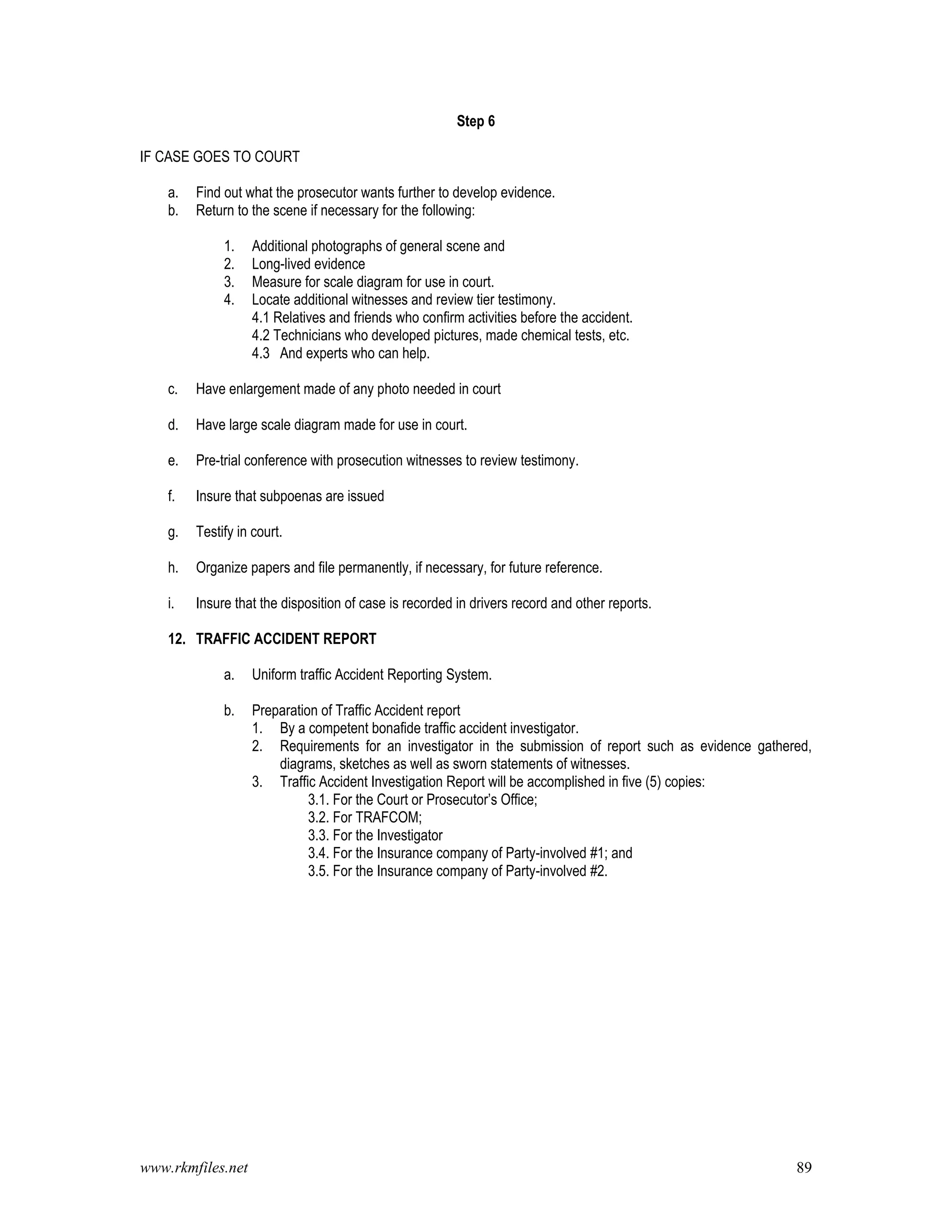 www.rkmfiles.net 89
Step 6
IF CASE GOES TO COURT
a. Find out what the prosecutor wants further to develop evidence.
b. Return to the scene if necessary for the following:
1. Additional photographs of general scene and
2. Long-lived evidence
3. Measure for scale diagram for use in court.
4. Locate additional witnesses and review tier testimony.
4.1 Relatives and friends who confirm activities before the accident.
4.2 Technicians who developed pictures, made chemical tests, etc.
4.3 And experts who can help.
c. Have enlargement made of any photo needed in court
d. Have large scale diagram made for use in court.
e. Pre-trial conference with prosecution witnesses to review testimony.
f. Insure that subpoenas are issued
g. Testify in court.
h. Organize papers and file permanently, if necessary, for future reference.
i. Insure that the disposition of case is recorded in drivers record and other reports.
12. TRAFFIC ACCIDENT REPORT
a. Uniform traffic Accident Reporting System.
b. Preparation of Traffic Accident report
1. By a competent bonafide traffic accident investigator.
2. Requirements for an investigator in the submission of report such as evidence gathered,
diagrams, sketches as well as sworn statements of witnesses.
3. Traffic Accident Investigation Report will be accomplished in five (5) copies:
3.1. For the Court or Prosecutor’s Office;
3.2. For TRAFCOM;
3.3. For the Investigator
3.4. For the Insurance company of Party-involved #1; and
3.5. For the Insurance company of Party-involved #2.
 