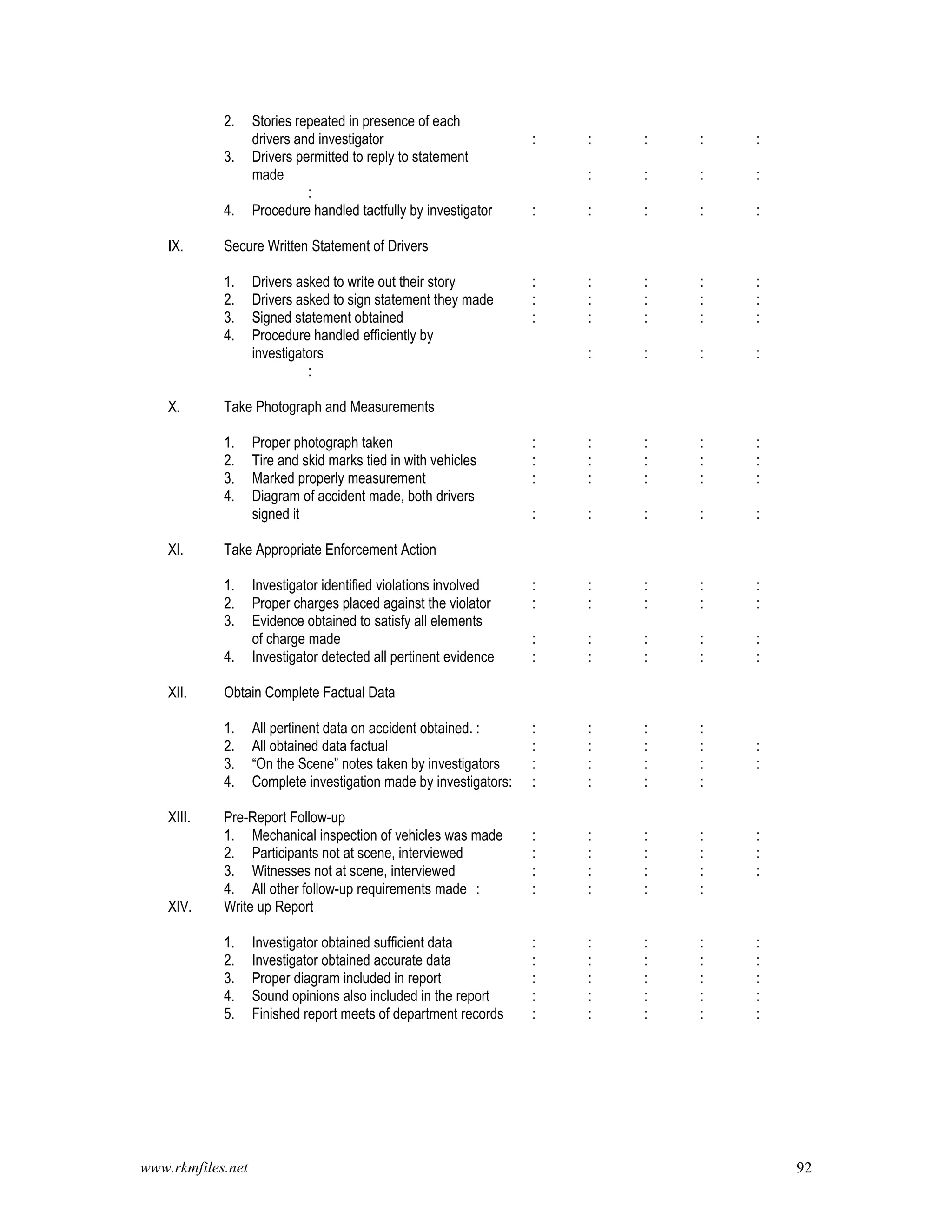 www.rkmfiles.net 92
2. Stories repeated in presence of each
drivers and investigator : : : : :
3. Drivers permitted to reply to statement
made : : : :
:
4. Procedure handled tactfully by investigator : : : : :
IX. Secure Written Statement of Drivers
1. Drivers asked to write out their story : : : : :
2. Drivers asked to sign statement they made : : : : :
3. Signed statement obtained : : : : :
4. Procedure handled efficiently by
investigators : : : :
:
X. Take Photograph and Measurements
1. Proper photograph taken : : : : :
2. Tire and skid marks tied in with vehicles : : : : :
3. Marked properly measurement : : : : :
4. Diagram of accident made, both drivers
signed it : : : : :
XI. Take Appropriate Enforcement Action
1. Investigator identified violations involved : : : : :
2. Proper charges placed against the violator : : : : :
3. Evidence obtained to satisfy all elements
of charge made : : : : :
4. Investigator detected all pertinent evidence : : : : :
XII. Obtain Complete Factual Data
1. All pertinent data on accident obtained. : : : : :
2. All obtained data factual : : : : :
3. “On the Scene” notes taken by investigators : : : : :
4. Complete investigation made by investigators: : : : :
XIII. Pre-Report Follow-up
1. Mechanical inspection of vehicles was made : : : : :
2. Participants not at scene, interviewed : : : : :
3. Witnesses not at scene, interviewed : : : : :
4. All other follow-up requirements made : : : : :
XIV. Write up Report
1. Investigator obtained sufficient data : : : : :
2. Investigator obtained accurate data : : : : :
3. Proper diagram included in report : : : : :
4. Sound opinions also included in the report : : : : :
5. Finished report meets of department records : : : : :
 