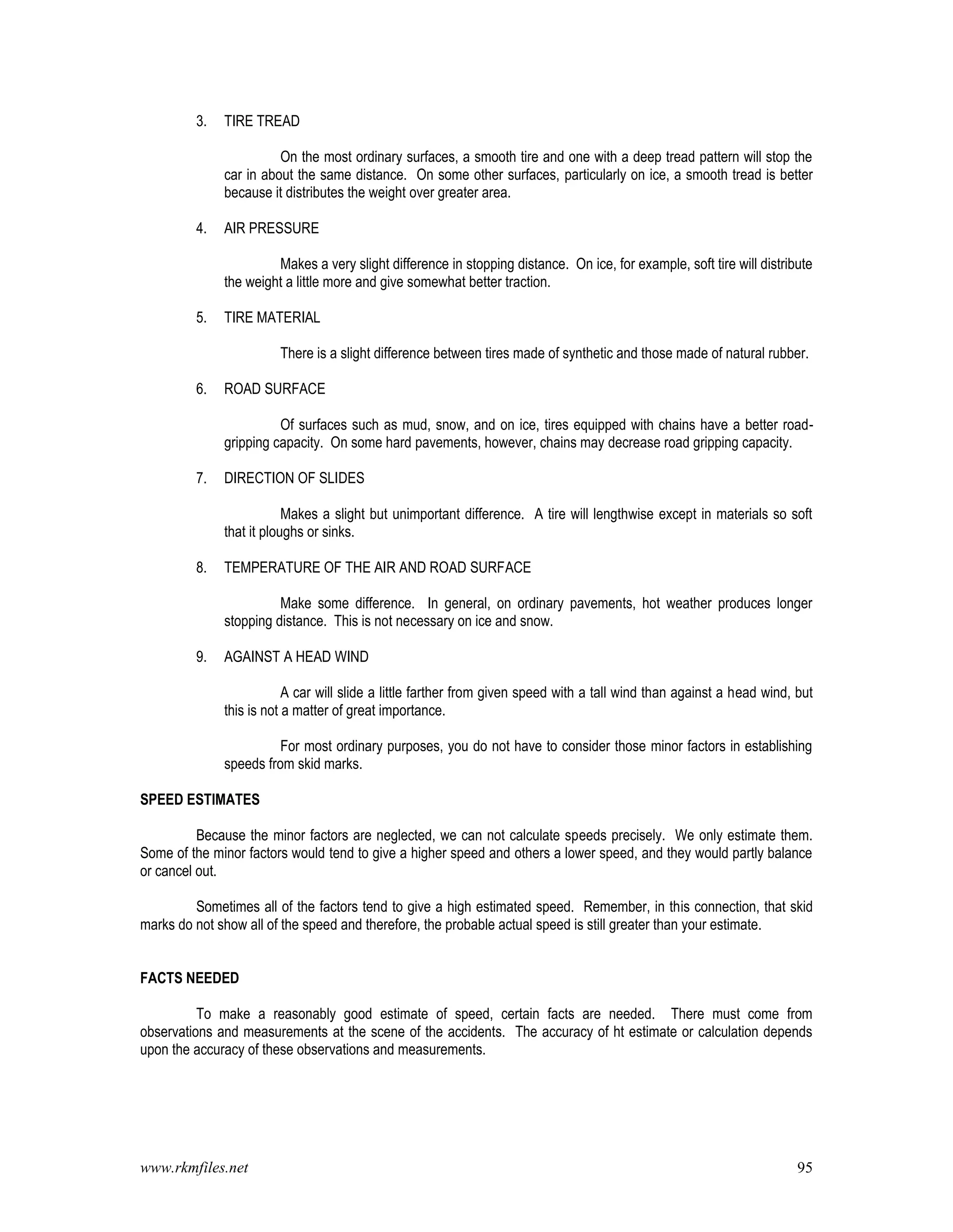 www.rkmfiles.net 95
3. TIRE TREAD
On the most ordinary surfaces, a smooth tire and one with a deep tread pattern will stop the
car in about the same distance. On some other surfaces, particularly on ice, a smooth tread is better
because it distributes the weight over greater area.
4. AIR PRESSURE
Makes a very slight difference in stopping distance. On ice, for example, soft tire will distribute
the weight a little more and give somewhat better traction.
5. TIRE MATERIAL
There is a slight difference between tires made of synthetic and those made of natural rubber.
6. ROAD SURFACE
Of surfaces such as mud, snow, and on ice, tires equipped with chains have a better road-
gripping capacity. On some hard pavements, however, chains may decrease road gripping capacity.
7. DIRECTION OF SLIDES
Makes a slight but unimportant difference. A tire will lengthwise except in materials so soft
that it ploughs or sinks.
8. TEMPERATURE OF THE AIR AND ROAD SURFACE
Make some difference. In general, on ordinary pavements, hot weather produces longer
stopping distance. This is not necessary on ice and snow.
9. AGAINST A HEAD WIND
A car will slide a little farther from given speed with a tall wind than against a head wind, but
this is not a matter of great importance.
For most ordinary purposes, you do not have to consider those minor factors in establishing
speeds from skid marks.
SPEED ESTIMATES
Because the minor factors are neglected, we can not calculate speeds precisely. We only estimate them.
Some of the minor factors would tend to give a higher speed and others a lower speed, and they would partly balance
or cancel out.
Sometimes all of the factors tend to give a high estimated speed. Remember, in this connection, that skid
marks do not show all of the speed and therefore, the probable actual speed is still greater than your estimate.
FACTS NEEDED
To make a reasonably good estimate of speed, certain facts are needed. There must come from
observations and measurements at the scene of the accidents. The accuracy of ht estimate or calculation depends
upon the accuracy of these observations and measurements.
 