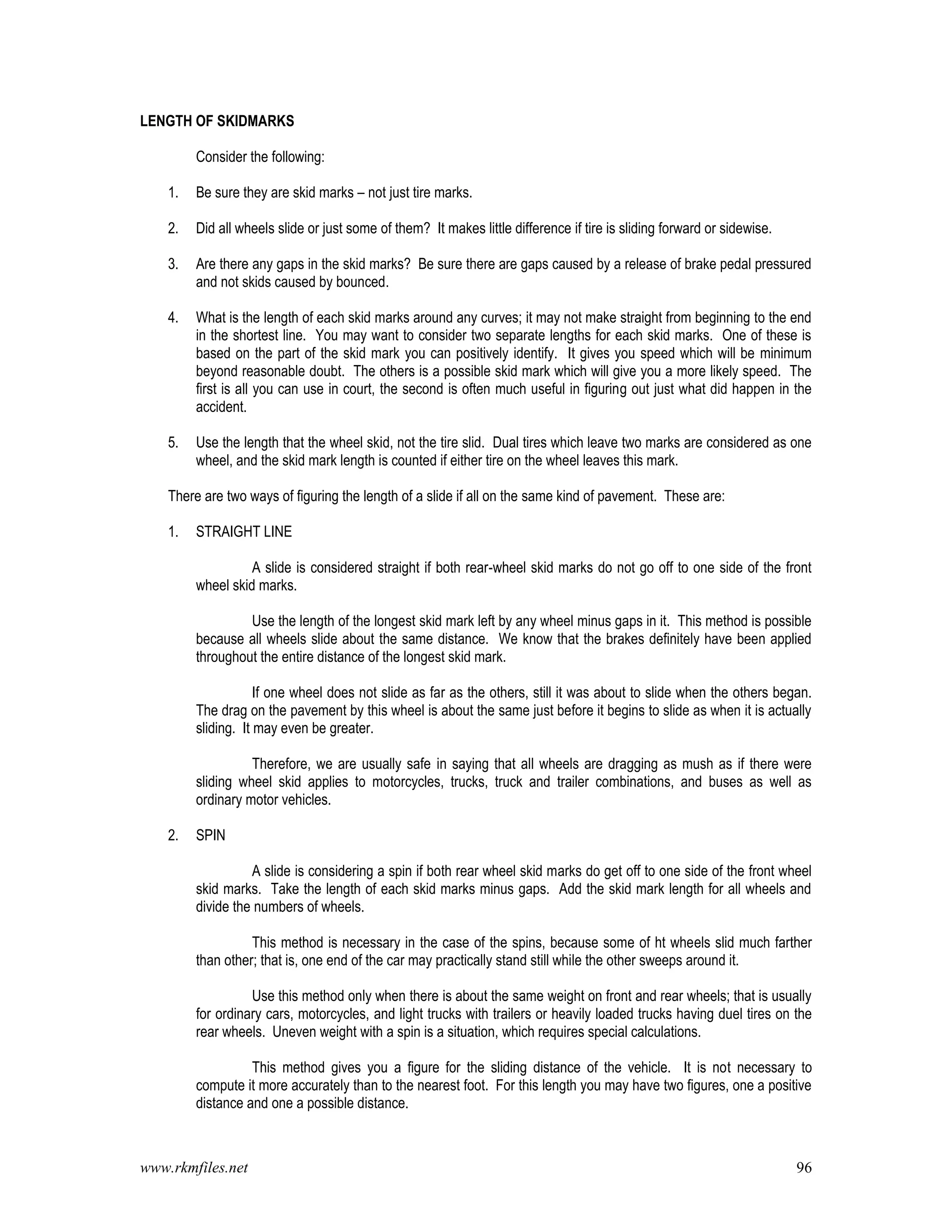 www.rkmfiles.net 96
LENGTH OF SKIDMARKS
Consider the following:
1. Be sure they are skid marks – not just tire marks.
2. Did all wheels slide or just some of them? It makes little difference if tire is sliding forward or sidewise.
3. Are there any gaps in the skid marks? Be sure there are gaps caused by a release of brake pedal pressured
and not skids caused by bounced.
4. What is the length of each skid marks around any curves; it may not make straight from beginning to the end
in the shortest line. You may want to consider two separate lengths for each skid marks. One of these is
based on the part of the skid mark you can positively identify. It gives you speed which will be minimum
beyond reasonable doubt. The others is a possible skid mark which will give you a more likely speed. The
first is all you can use in court, the second is often much useful in figuring out just what did happen in the
accident.
5. Use the length that the wheel skid, not the tire slid. Dual tires which leave two marks are considered as one
wheel, and the skid mark length is counted if either tire on the wheel leaves this mark.
There are two ways of figuring the length of a slide if all on the same kind of pavement. These are:
1. STRAIGHT LINE
A slide is considered straight if both rear-wheel skid marks do not go off to one side of the front
wheel skid marks.
Use the length of the longest skid mark left by any wheel minus gaps in it. This method is possible
because all wheels slide about the same distance. We know that the brakes definitely have been applied
throughout the entire distance of the longest skid mark.
If one wheel does not slide as far as the others, still it was about to slide when the others began.
The drag on the pavement by this wheel is about the same just before it begins to slide as when it is actually
sliding. It may even be greater.
Therefore, we are usually safe in saying that all wheels are dragging as mush as if there were
sliding wheel skid applies to motorcycles, trucks, truck and trailer combinations, and buses as well as
ordinary motor vehicles.
2. SPIN
A slide is considering a spin if both rear wheel skid marks do get off to one side of the front wheel
skid marks. Take the length of each skid marks minus gaps. Add the skid mark length for all wheels and
divide the numbers of wheels.
This method is necessary in the case of the spins, because some of ht wheels slid much farther
than other; that is, one end of the car may practically stand still while the other sweeps around it.
Use this method only when there is about the same weight on front and rear wheels; that is usually
for ordinary cars, motorcycles, and light trucks with trailers or heavily loaded trucks having duel tires on the
rear wheels. Uneven weight with a spin is a situation, which requires special calculations.
This method gives you a figure for the sliding distance of the vehicle. It is not necessary to
compute it more accurately than to the nearest foot. For this length you may have two figures, one a positive
distance and one a possible distance.
 
