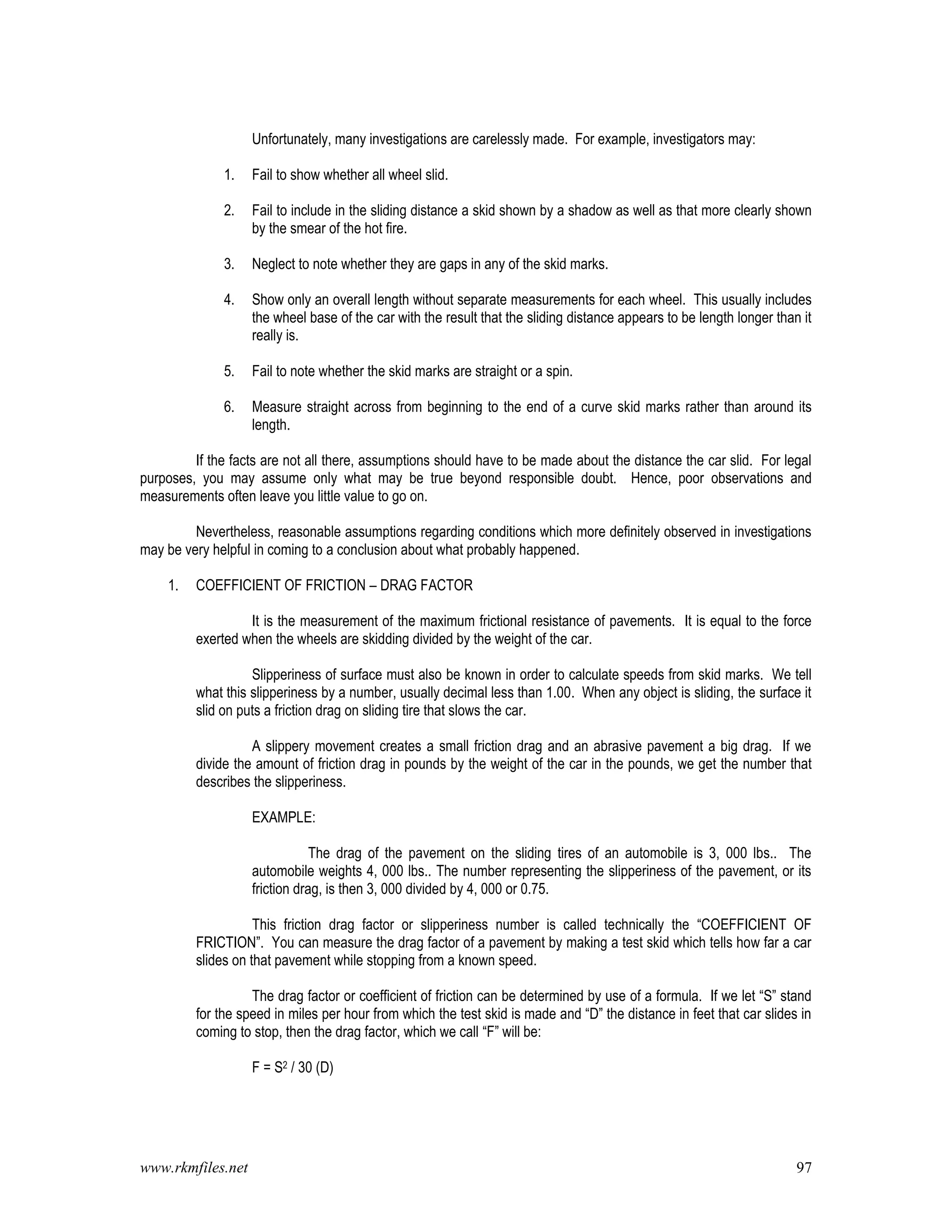 www.rkmfiles.net 97
Unfortunately, many investigations are carelessly made. For example, investigators may:
1. Fail to show whether all wheel slid.
2. Fail to include in the sliding distance a skid shown by a shadow as well as that more clearly shown
by the smear of the hot fire.
3. Neglect to note whether they are gaps in any of the skid marks.
4. Show only an overall length without separate measurements for each wheel. This usually includes
the wheel base of the car with the result that the sliding distance appears to be length longer than it
really is.
5. Fail to note whether the skid marks are straight or a spin.
6. Measure straight across from beginning to the end of a curve skid marks rather than around its
length.
If the facts are not all there, assumptions should have to be made about the distance the car slid. For legal
purposes, you may assume only what may be true beyond responsible doubt. Hence, poor observations and
measurements often leave you little value to go on.
Nevertheless, reasonable assumptions regarding conditions which more definitely observed in investigations
may be very helpful in coming to a conclusion about what probably happened.
1. COEFFICIENT OF FRICTION – DRAG FACTOR
It is the measurement of the maximum frictional resistance of pavements. It is equal to the force
exerted when the wheels are skidding divided by the weight of the car.
Slipperiness of surface must also be known in order to calculate speeds from skid marks. We tell
what this slipperiness by a number, usually decimal less than 1.00. When any object is sliding, the surface it
slid on puts a friction drag on sliding tire that slows the car.
A slippery movement creates a small friction drag and an abrasive pavement a big drag. If we
divide the amount of friction drag in pounds by the weight of the car in the pounds, we get the number that
describes the slipperiness.
EXAMPLE:
The drag of the pavement on the sliding tires of an automobile is 3, 000 lbs.. The
automobile weights 4, 000 lbs.. The number representing the slipperiness of the pavement, or its
friction drag, is then 3, 000 divided by 4, 000 or 0.75.
This friction drag factor or slipperiness number is called technically the “COEFFICIENT OF
FRICTION”. You can measure the drag factor of a pavement by making a test skid which tells how far a car
slides on that pavement while stopping from a known speed.
The drag factor or coefficient of friction can be determined by use of a formula. If we let “S” stand
for the speed in miles per hour from which the test skid is made and “D” the distance in feet that car slides in
coming to stop, then the drag factor, which we call “F” will be:
F = S2 / 30 (D)
 