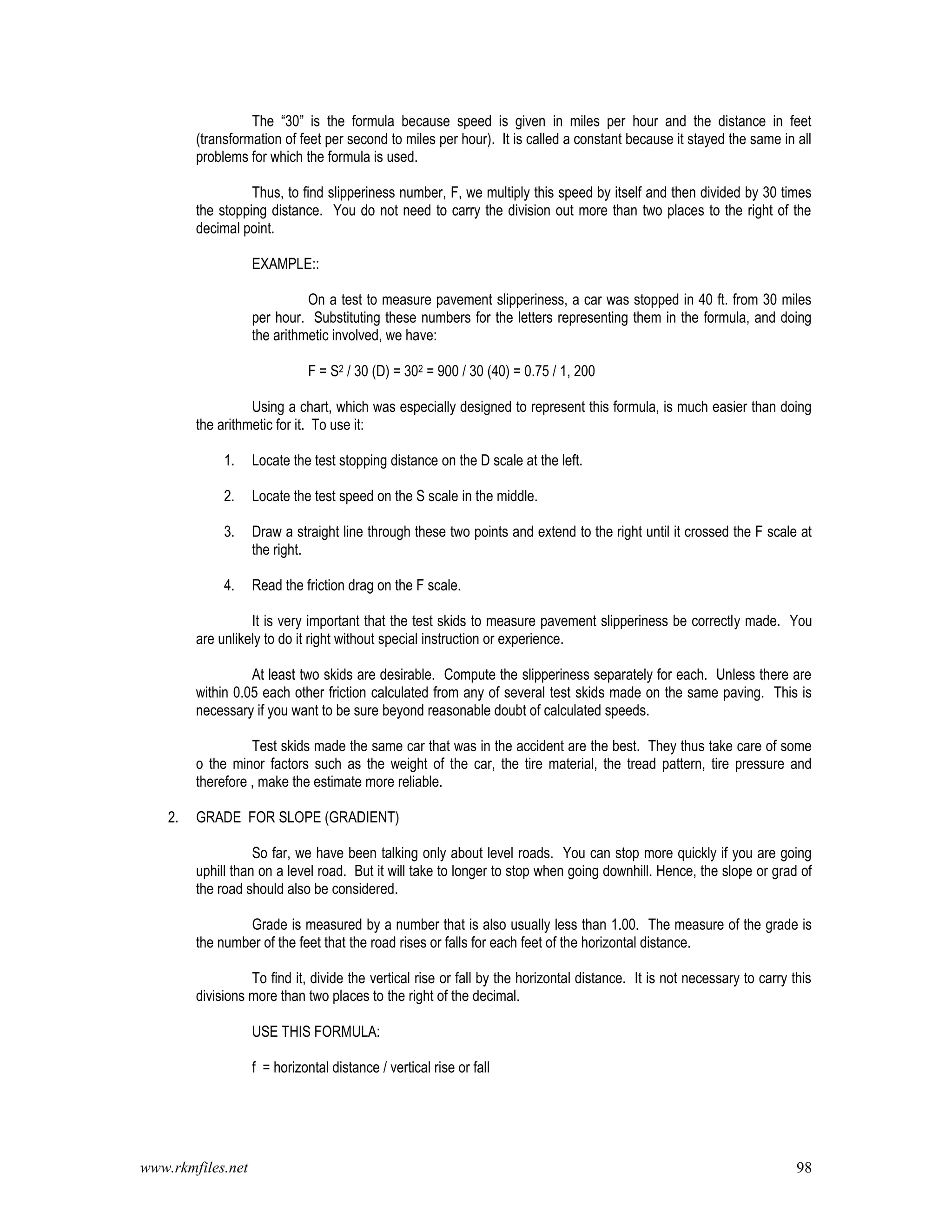 www.rkmfiles.net 98
The “30” is the formula because speed is given in miles per hour and the distance in feet
(transformation of feet per second to miles per hour). It is called a constant because it stayed the same in all
problems for which the formula is used.
Thus, to find slipperiness number, F, we multiply this speed by itself and then divided by 30 times
the stopping distance. You do not need to carry the division out more than two places to the right of the
decimal point.
EXAMPLE::
On a test to measure pavement slipperiness, a car was stopped in 40 ft. from 30 miles
per hour. Substituting these numbers for the letters representing them in the formula, and doing
the arithmetic involved, we have:
F = S2 / 30 (D) = 302 = 900 / 30 (40) = 0.75 / 1, 200
Using a chart, which was especially designed to represent this formula, is much easier than doing
the arithmetic for it. To use it:
1. Locate the test stopping distance on the D scale at the left.
2. Locate the test speed on the S scale in the middle.
3. Draw a straight line through these two points and extend to the right until it crossed the F scale at
the right.
4. Read the friction drag on the F scale.
It is very important that the test skids to measure pavement slipperiness be correctly made. You
are unlikely to do it right without special instruction or experience.
At least two skids are desirable. Compute the slipperiness separately for each. Unless there are
within 0.05 each other friction calculated from any of several test skids made on the same paving. This is
necessary if you want to be sure beyond reasonable doubt of calculated speeds.
Test skids made the same car that was in the accident are the best. They thus take care of some
o the minor factors such as the weight of the car, the tire material, the tread pattern, tire pressure and
therefore , make the estimate more reliable.
2. GRADE FOR SLOPE (GRADIENT)
So far, we have been talking only about level roads. You can stop more quickly if you are going
uphill than on a level road. But it will take to longer to stop when going downhill. Hence, the slope or grad of
the road should also be considered.
Grade is measured by a number that is also usually less than 1.00. The measure of the grade is
the number of the feet that the road rises or falls for each feet of the horizontal distance.
To find it, divide the vertical rise or fall by the horizontal distance. It is not necessary to carry this
divisions more than two places to the right of the decimal.
USE THIS FORMULA:
f = horizontal distance / vertical rise or fall
 