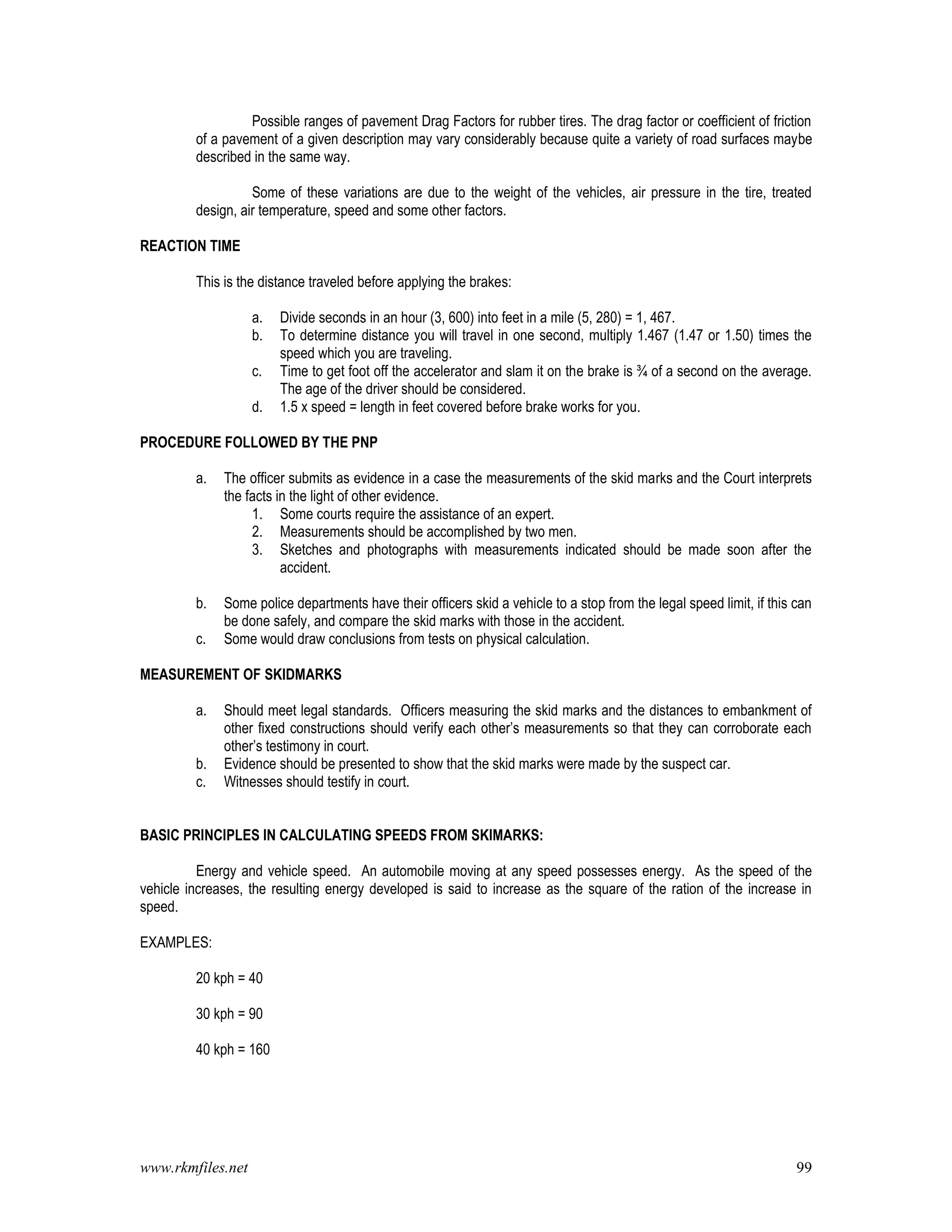 www.rkmfiles.net 99
Possible ranges of pavement Drag Factors for rubber tires. The drag factor or coefficient of friction
of a pavement of a given description may vary considerably because quite a variety of road surfaces maybe
described in the same way.
Some of these variations are due to the weight of the vehicles, air pressure in the tire, treated
design, air temperature, speed and some other factors.
REACTION TIME
This is the distance traveled before applying the brakes:
a. Divide seconds in an hour (3, 600) into feet in a mile (5, 280) = 1, 467.
b. To determine distance you will travel in one second, multiply 1.467 (1.47 or 1.50) times the
speed which you are traveling.
c. Time to get foot off the accelerator and slam it on the brake is ¾ of a second on the average.
The age of the driver should be considered.
d. 1.5 x speed = length in feet covered before brake works for you.
PROCEDURE FOLLOWED BY THE PNP
a. The officer submits as evidence in a case the measurements of the skid marks and the Court interprets
the facts in the light of other evidence.
1. Some courts require the assistance of an expert.
2. Measurements should be accomplished by two men.
3. Sketches and photographs with measurements indicated should be made soon after the
accident.
b. Some police departments have their officers skid a vehicle to a stop from the legal speed limit, if this can
be done safely, and compare the skid marks with those in the accident.
c. Some would draw conclusions from tests on physical calculation.
MEASUREMENT OF SKIDMARKS
a. Should meet legal standards. Officers measuring the skid marks and the distances to embankment of
other fixed constructions should verify each other’s measurements so that they can corroborate each
other’s testimony in court.
b. Evidence should be presented to show that the skid marks were made by the suspect car.
c. Witnesses should testify in court.
BASIC PRINCIPLES IN CALCULATING SPEEDS FROM SKIMARKS:
Energy and vehicle speed. An automobile moving at any speed possesses energy. As the speed of the
vehicle increases, the resulting energy developed is said to increase as the square of the ration of the increase in
speed.
EXAMPLES:
20 kph = 40
30 kph = 90
40 kph = 160
 