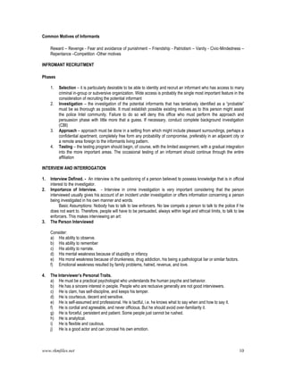 www.rkmfiles.net 10
Common Motives of Informants
Reward – Revenge - Fear and avoidance of punishment – Friendship - Patriotism – Vanity - Civic-Mindedness –
Repentance –Competition -Other motives
INFROMANT RECRUITMENT
Phases
1. Selection – it is particularly desirable to be able to identity and recruit an informant who has access to many
criminal in-group or subversive organization. Wide access is probably the single most important feature in the
consideration of recruiting the potential informant
2. Investigation – the investigation of the potential informants that has tentatively identified as a “probable”
must be as thorough as possible. It must establish possible existing motives as to this person might assist
the police Intel community. Failure to do so will deny this office who must perform the approach and
persuasion phase with little more that a guess. If necessary, conduct complete background investigation
(CBI)
3. Approach – approach must be done in a setting from which might include pleasant surroundings, perhaps a
confidential apartment, completely free form any probability of compromise, preferably in an adjacent city or
a remote area foreign to the informants living pattern.
4. Testing – the testing program should begin, of course, with the limited assignment, with a gradual integration
into the more important areas. The occasional testing of an informant should continue through the entire
affiliation
INTERVIEW AND INTERROGATION
1. Interview Defined. - An interview is the questioning of a person believed to possess knowledge that is in official
interest to the investigator.
2. Importance of Interview. - Interview in crime investigation is very important considering that the person
interviewed usually gives his account of an incident under investigation or offers information concerning a person
being investigated in his own manner and words.
Basic Assumptions: Nobody has to talk to law enforcers. No law compels a person to talk to the police if he
does not want to. Therefore, people will have to be persuaded, always within legal and ethical limits, to talk to law
enforcers. This makes interviewing an art:
3. The Person Interviewed
Consider:
a) His ability to observe.
b) His ability to remember
c) His ability to narrate.
d) His mental weakness because of stupidity or infancy
e) His moral weakness because of drunkeness, drug addiction, his being a pathological liar or similar factors.
f) Emotional weakness resulted by family problems, hatred, revenue, and love.
4. The Interviewer’s Personal Traits.
a) He must be a practical psychologist who understands the human psyche and behavior.
b) He has a sincere interest in people. People who are reclusive generally are not good interviewers.
c) He is clam, has self-discipline, and keeps his temper.
d) He is courteous, decent and sensitive.
e) He is self-assumed and professional. He is tactful, i.e. he knows what to say when and how to say it.
f) He is cordial and agreeable, and never officious. But he should avoid over-familiarity it.
g) He is forceful, persistent and patient. Some people just cannot be rushed.
h) He is analytical.
i) He is flexible and cautious.
j) He is a good actor and can conceal his own emotion.
 