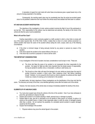 www.rkmfiles.net 101
A calculation of speed form skid marks left under these circumstances gives a speed based only on the
amount of energy expended in the skidding.
Consequently, the resulting speed value may be considerably less than the actual pre-accident speed,
since it is not possible to determine how much farther the vehicle would have skidded had there been no collision.
HIT AND RUN ACCIDENT INVESTIGATION
The objectives of the investigation of motor vehicle accident involving the flight of one of the participants in
are two fold. First, responsibility for the collision must be determined and secondly, the identity of the driver of the
vehicle who fled the scene must be established.
What is Hit and Run Case?
Evading responsibility is a term commonly applied to a traffic accident in which a driver fails to comply with
any of the duties required (Sec. 55 of RA 4136). Further, it states that no driver of a motor vehicle concerned in a
vehicle accident shall leave the scene of the accident without aiding the victim, except under any of the following
circumstances:
a) If the driver is imminent danger of being seriously harmed by any person or persons by reason of the
accident;
b) If the driver reports the accident to the nearest officers of the law; or
c) If the driver has to summon a physician or nurse to aid the victim.
TWO IMPORTANT CONSIDERATIONS
In any investigation of this kind of accident, two basic considerations must be kept in mind. These are:
a) The driver who flees the scene of an accident is not necessarily the driver responsible for the
accident. His reason for flight are often more important than the simple evasion of responsibility.
He may be wanted for another crime, or intoxicated, or without a valid license, etc.
b) The hit-and-run driver often will report the damage to his own vehicle as having been the result of
another hit-and-run accident in which some “other mysterious driver” fled without identifying
himself. Similarly, it is not unusual for the hit-and-run driver to abandon his vehicle and then report
it stolen as a means of covering up his involvement in the accident.
As stated earlier, the basic objectives of these investigations are the identification of the driver who fled the
scene. The discovery and arrest of the driver, once identified generally comes after the location and of the vehicle.
However, the mere recovery of the vehicle does not always immediately establish the identity of the driver.
ELEMENTS OF HIT-AND-RUN CASES
a. You must prove suspect was driving the vehicle at the time of the accident. Even if you have witnesses to
prove this, get evidence to disprove his alibi.
b. Suspect was involved in an accident resulting in death, personal injury or damage to property.
c. Suspect failed to stop, give aid or information as to his identify to other person (s) involved, to police or to
anyone at the accident scene; or failed to take reasonable steps to notify the owner of damaged property
other than a vehicle. Do not overlook the possibility of a simulated second accident to explain damaged
caused by the first accident.
d. Suspect had knowledge of the accident.
1. Physical evidence may prove the vehicle figured in the accident.
 