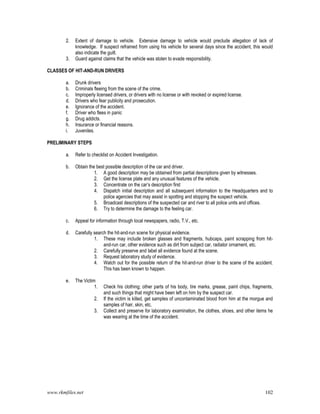 www.rkmfiles.net 102
2. Extent of damage to vehicle. Extensive damage to vehicle would preclude allegation of lack of
knowledge. If suspect refrained from using his vehicle for several days since the accident, this would
also indicate the guilt.
3. Guard against claims that the vehicle was stolen to evade responsibility.
CLASSES OF HIT-AND-RUN DRIVERS
a. Drunk drivers
b. Criminals fleeing from the scene of the crime.
c. Improperly licensed drivers, or drivers with no license or with revoked or expired license.
d. Drivers who fear publicity and prosecution.
e. Ignorance of the accident.
f. Driver who flees in panic
g. Drug addicts.
h. Insurance or financial reasons.
i. Juveniles.
PRELIMINARY STEPS
a. Refer to checklist on Accident Investigation.
b. Obtain the best possible description of the car and driver.
1. A good description may be obtained from partial descriptions given by witnesses.
2. Get the license plate and any unusual features of the vehicle.
3. Concentrate on the car’s description first
4. Dispatch initial description and all subsequent information to the Headquarters and to
police agencies that may assist in spotting and stopping the suspect vehicle.
5. Broadcast descriptions of the suspected car and river to all police units and offices.
6. Try to determine the damage to the feeling car.
c. Appeal for information through local newspapers, radio, T.V., etc.
d. Carefully search the hit-and-run scene for physical evidence.
1. These may include broken glasses and fragments, hubcaps, paint scrapping from hit-
and-run car, other evidence such as dirt from subject car, radiator ornament, etc.
2. Carefully preserve and label all evidence found at the scene.
3. Request laboratory study of evidence.
4. Watch out for the possible return of the hit-and-run driver to the scene of the accident.
This has been known to happen.
e. The Victim
1. Check his clothing; other parts of his body, tire marks, grease, paint chips, fragments,
and such things that might have been left on him by the suspect car.
2. If the victim is killed, get samples of uncontaminated blood from him at the morgue and
samples of hair, skin, etc.
3. Collect and preserve for laboratory examination, the clothes, shoes, and other items he
was wearing at the time of the accident.
 