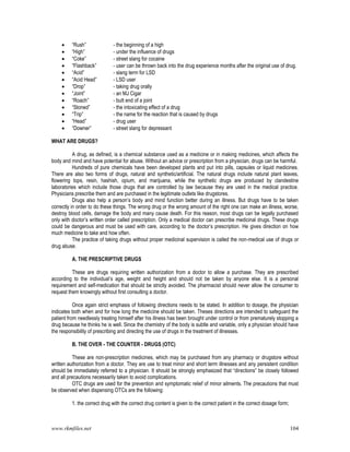 www.rkmfiles.net 104
 “Rush” - the beginning of a high
 “High” - under the influence of drugs
 “Coke” - street slang for cocaine
 “Flashback” - user can be thrown back into the drug experience months after the original use of drug.
 “Acid” - slang term for LSD
 “Acid Head” - LSD user
 “Drop” - taking drug orally
 “Joint” - an MJ Cigar
 “Roach” - butt end of a joint
 “Stoned” - the intoxicating effect of a drug
 “Trip” - the name for the reaction that is caused by drugs
 “Head” - drug user
 “Downer” - street slang for depressant
WHAT ARE DRUGS?
A drug, as defined, is a chemical substance used as a medicine or in making medicines, which affects the
body and mind and have potential for abuse. Without an advice or prescription from a physician, drugs can be harmful.
Hundreds of pure chemicals have been developed plants and put into pills, capsules or liquid medicines.
There are also two forms of drugs, natural and synthetic/artificial. The natural drugs include natural plant leaves,
flowering tops, resin, hashish, opium, and marijuana, while the synthetic drugs are produced by clandestine
laboratories which include those drugs that are controlled by law because they are used in the medical practice.
Physicians prescribe them and are purchased in the legitimate outlets like drugstores.
Drugs also help a person’s body and mind function better during an illness. But drugs have to be taken
correctly in order to do these things. The wrong drug or the wrong amount of the right one can make an illness, worse,
destroy blood cells, damage the body and many cause death. For this reason, most drugs can be legally purchased
only with doctor’s written order called prescription. Only a medical doctor can prescribe medicinal drugs. These drugs
could be dangerous and must be used with care, according to the doctor’s prescription. He gives direction on how
much medicine to take and how often.
The practice of taking drugs without proper medicinal supervision is called the non-medical use of drugs or
drug abuse.
A. THE PRESCRIPTIVE DRUGS
These are drugs requiring written authorization from a doctor to allow a purchase. They are prescribed
according to the individual’s age, weight and height and should not be taken by anyone else. It is a personal
requirement and self-medication that should be strictly avoided. The pharmacist should never allow the consumer to
request them knowingly without first consulting a doctor.
Once again strict emphasis of following directions needs to be stated. In addition to dosage, the physician
indicates both when and for how long the medicine should be taken. Theses directions are intended to safeguard the
patient from needlessly treating himself after his illness has been brought under control or from prematurely stopping a
drug because he thinks he is well. Since the chemistry of the body is subtle and variable, only a physician should have
the responsibility of prescribing and directing the use of drugs in the treatment of illnesses.
B. THE OVER - THE COUNTER - DRUGS (OTC)
These are non-prescription medicines, which may be purchased from any pharmacy or drugstore without
written authorization from a doctor. They are use to treat minor and short term illnesses and any persistent condition
should be immediately referred to a physician. It should be strongly emphasized that “directions” be closely followed
and all precautions necessarily taken to avoid complications.
OTC drugs are used for the prevention and symptomatic relief of minor ailments. The precautions that must
be observed when dispensing OTCs are the following:
1. the correct drug with the correct drug content is given to the correct patient in the correct dosage form;
 
