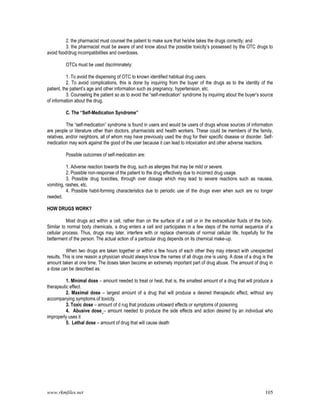 www.rkmfiles.net 105
2. the pharmacist must counsel the patient to make sure that he/she takes the drugs correctly; and
3. the pharmacist must be aware of and know about the possible toxicity’s possessed by the OTC drugs to
avoid food/drug incompatibilities and overdoses.
OTCs must be used discriminately:
1. To avoid the dispensing of OTC to known identified habitual drug users.
2. To avoid complications, this is done by inquiring from the buyer of the drugs as to the identity of the
patient, the patient’s age and other information such as pregnancy, hypertension, etc.
3. Counseling the patient so as to avoid the “self-medication” syndrome by inquiring about the buyer’s source
of information about the drug.
C. The “Self-Medication Syndrome”
The “self-medication” syndrome is found in users and would be users of drugs whose sources of information
are people or literature other than doctors, pharmacists and health workers. These could be members of the family,
relatives, and/or neighbors, all of whom may have previously used the drug for their specific disease or disorder. Self-
medication may work against the good of the user because it can lead to intoxication and other adverse reactions.
Possible outcomes of self-medication are:
1. Adverse reaction towards the drug, such as allergies that may be mild or severe.
2. Possible non-response of the patient to the drug effectively due to incorrect drug usage.
3. Possible drug toxicities, through over dosage which may lead to severe reactions such as nausea,
vomiting, rashes, etc.
4. Possible habit-forming characteristics due to periodic use of the drugs even when such are no longer
needed.
HOW DRUGS WORK?
Most drugs act within a cell, rather than on the surface of a cell or in the extracellular fluids of the body.
Similar to normal body chemicals, a drug enters a cell and participates in a few steps of the normal sequence of a
cellular process. Thus, drugs may later, interfere with or replace chemicals of normal cellular life, hopefully for the
betterment of the person. The actual action of a particular drug depends on its chemical make-up.
When two drugs are taken together or within a few hours of each other they may interact with unexpected
results. This is one reason a physician should always know the names of all drugs one is using. A dose of a drug is the
amount taken at one time. The doses taken become an extremely important part of drug abuse. The amount of drug in
a dose can be described as:
1. Minimal dose – amount needed to treat or heal, that is, the smallest amount of a drug that will produce a
therapeutic effect.
2. Maximal dose – largest amount of a drug that will produce a desired therapeutic effect, without any
accompanying symptoms of toxicity.
3. Toxic dose – amount of d rug that produces untoward effects or symptoms of poisoning
4. Abusive dose – amount needed to produce the side effects and action desired by an individual who
improperly uses it
5. Lethal dose – amount of drug that will cause death
 