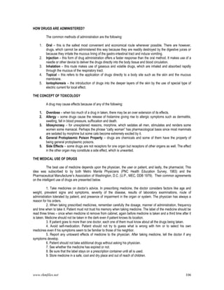 www.rkmfiles.net 106
HOW DRUGS ARE ADMINISTERED?
The common methods of administration are the following:
1. Oral – this is the safest most convenient and economical route whenever possible. There are however,
drugs, which cannot be administered this way because they are readily destroyed by the digestive juices or
because they irritate the mucous lining of the gastro-intestinal tract and induce vomiting.
2. Injection – this form of drug administration offers a faster response than the oral method. It makes use of a
needle or other device to deliver the drugs directly into the body tissue and blood circulation.
3. Inhalation – this route makes use of gaseous and volatile drugs, which are inhaled and absorbed rapidly
through the mucous of the respiratory tract.
4. Topical – this refers to the application of drugs directly to a body site such as the skin and the mucous
membrane.
5. Iontophoresis – the introduction of drugs into the deeper layers of the skin by the use of special type of
electric current for local effect.
THE CONCEPT OF TOXICOLOGY
A drug may cause effects because of any of the following:
1. Overdose – when too much of a drug in taken, there may be an over extension of its effects.
2. Allergy – some drugs cause the release of histamine giving rise to allergic symptoms such as dermatitis,
swelling, fall in blood pressure, suffocation and death.
3. Idiosyncrasy – for unexplained reasons, morphine, which sedates all men, stimulates and renders some
women some maniacal. Perhaps the phrase “catty woman” has pharmacological basis since most mammals
are sedated by morphine but some cats become extremely excited by it.
4. General Protoplasmic Poison Property – drugs are chemicals and some of them have the property of
being general protoplasmic poisons.
5. Side Effects – some drugs are not receptors for one organ but receptors of other organs as well. The effect
in the other organ may constitute a side effect, which is unwanted.
THE MEDICAL USE OF DRUGS
The best use of medicine depends upon the physician, the user or patient, and lastly, the pharmacist. This
idea was subscribed to by both Metro Manila Physicians (PNC Health Education Survey, 1983) and the
Pharmaceutical Manufacturer’s Association of Washington, D.C. (U.P., MEC, DDB 1979). Their common agreements
on the intelligent use of drugs are presented below.
1. Take medicines on doctor’s advice. In prescribing medicine, the doctor considers factors like age and
weight, prevalent signs and symptoms, severity of the disease, results of laboratory examinations, route of
administration tolerated by patient, and presence of impairment in the organ or system. The physician has always a
reason for his orders.
2. When taking prescribed medicines, remember carefully the dosage, manner of administration, frequency
and time when to take it. Patient must not trust his memory when taking medicine. The label of the medicine should be
read three times – once when medicine id remove from cabinet, again before medicine is taken and a third time after it
is taken. Medicine should not be taken in the dark even if patient knows its location.
3. If patient goes to more than one doctor, each one of them must know about all the drugs being taken.
4. Avoid self-medication. Patient should not try to guess what is wrong with him or to select his own
medicines even if his symptoms seem to be familiar to those of his neighbor.
5. Report any untoward effects of medicine to the physician. After taking medicine, tell the doctor if any
symptoms develop.
6. Patient should not take additional drugs without asking his physician.
7. See whether the medicine has expired or not.
8. Be sure that the label stays on a prescription container until all is used.
9. Store medicine in a safe, cool and dry place and out of reach of children.
 