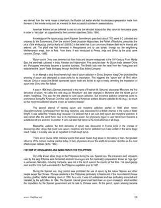 www.rkmfiles.net 108
was derived from the name Hasan or Hashasin, the Muslim cult leader who fed his disciples a preparation made from
the resin of the female hemp plant as a reward for their successful activities in assassinations.
American Indians too are believed to use not only the stimulant tobacco but also opium in their peace pipes
in order to “narcotize” an oppositionist to their common objectives (Sotto, 1994).
Knowledge on the opium poppy plant (Papaver Somniferum) goes back about 7000 years B.C cultivated and
prepared by the Summerians. Even the ancient Greek physician Hippocrates, the Father of Medicine, prescribed the
juice of the white poppy plant as early as 5,000 B.C in the belief that it can cure many illnesses both in the internal and
external use. The plant was first harvested in Mesopotamia and its use spread through out the neighboring
Mediterranean areas, then to Asia. From there, it was introduced to Persia, India and China by the Arab came
caravans (Dungo, 1988).
Opium use in China was stemmed out from India and became widespread in the 19th Century. From Middle
East, the plant was cultivated in India, Pakistan and Afghanistan. Five centuries later, An Opium trade between China
and Portuguese merchants became a lucrative business. The British took over the trade from the Portuguese and
established the Opium Trade Monopoly through the British East Indies Company.
In an Attempt to stop the extremely high rate of opium addiction in China, Emperor Yung Chen prohibited the
smoking of opium and attempted to close ports for its importation. This triggered the “opium war” of 1840 which
induced China to accept the British sponsored opium trade and forced to sign a treaty permitting the importation of
opium intro China after her defeat.
It was in 1806 that a German pharmacist in the name of Friedrich W. Serturner discovered Morphine, the first
derivative of opium. He called this new drug as “Morphium” and later changed to Morphine after the Greek god of
dream, Morpheus. This was the first attempt to cure opium addiction. But morphine addictive properties came to
prominence during the American Civil War vast numbers of American soldiers became addicted to the drug – so much
so that morphine addiction became known as “soldiers disease”.
The second attempt of treating opium and morphine addiction started in 1896 when Heroin
(Diacetylmorphine), synthesized from the drug morphine, was discovered by a British chemist in the name of Alder
Wright. It was called the “miracle drug” because it is believed that it can cure both opium and morphine addiction. It
was named after the word “hero” due to its impressive power. So physicians began to use heroin but it became a
substitution of one addiction to another. It turns out later that heroin is the most addictive of all drugs.
Meanwhile, codeine, the third derivative of opium was discovered in France while in the process of
discovering other drugs that could cure opium, morphine and heroin addiction but it also ended in the same tragic
result. Today, it is widely used as an ingredient in most cough syrup.
There are of course other historical events that would reveal drug abuse in the history of man, the greatest
influence of the modern medical practice today. In fact, physicians all over the world still consider narcotics as the most
effective pain reliever (Sotto, 1994).
HISTORY OF DRUG ABUSE AND ADDICTION IN THE PHILIPPINES
Very little known about drugs in the Philippines during the pre- Spanish era. The intoxicants and stimulants
used by the early Filipinos were fermented alcoholic beverages and the masticatory preparations known as “nga-nga”
in vernacular. Narcotics, including marijuana, were not in the list of vices in the country at that time. The opium poppy
plant and the coca bush were absent in the Philippine vegetation prior to 1521.
During the Spanish era, drug control laws prohibited the use of opium by the native Filipinos and other
people except the Chinese. Chinese residents in the Philippines particularly in Manila and of the more distant Chinese
pariahs (ghettos) started smoking opium in 1780. As a vice, it was not widespread and was particularly accepted and
tolerated by the authorities. In 1844, The Spanish colonial government laid down an opium monopoly, which entitled
the importation by the Spanish government and its sale to Chinese users. At this period, opium smoking became
 