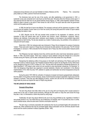 www.rkmfiles.net 109
widespread among Chinese as its use was forbidden to Indians, Mestizos and the Filipinos. This compromise
policy lasted up to 1896, a period of revolt and insurrection.
The Americans took over the rule of the country, and after establishing a civil government in 1901, a
systematic survey was conducted and it was found out that there were 190 joints where the Chinese smoke opium. It
was observed that the habit had not yet gained foothold among Filipinos. In 1906, partial legislation allowed Chinese
addicts to obtain a license to use opium in their homes for a fee of P5.00. The opium sale was under the government
control and the quality was limited.
In 1908, the total ban of opium was effected. The campaign continued until the Japanese occupation in 1946,
at which point all supplies of opium were cut of from the country and during that period the number of opium addicts
was probably the lowest in Asia.
In 1953, Republic Act No. 953 was enacted which provided for the registration of collection, and the
imposition of fixed and special taxes upon all persons who produce, import, manufacture, compound, deal-in,
dispense, sell, distribute, or give away opium, marijuana, opium poppies, or coca leaves or any synthetic drugs which
may declared as habit forming. The law also declared as a matter of national policy, the prohibition of the cultivation of
marijuana and opium poppy.
Some time in 1955, the marijuana plant was introduced in Pasay City by foreigners for purpose of producing
“reefers”. These were sold in taverns in Pasay City and introduced into elite schools in the same area. The PC Criminal
Investigation on January 8, 1959 conducted the first marijuana raid in Pasay City when several potted marijuana plants
were seized.
The Philippines has been relatively heroin-free until the early 60’s when small heroin laboratories opened in
Manila. In 1963, new trends appear. There was a waning of opium addiction among the Chinese but a concurrent
increase among the Filipinos, just the latter contributed 63 percent of the total arrests from drug offenses.
Recognizing the deleterious effect of drug abuse on the health and well-being of the Filipino youth and the
threat that it poses to national security, then President Ferdinand Marcos signed into law Republic Act No. 6425 known
as the “Dangerous Drug Act of 1972” on March 30, 1972. This law which was amended by Presidential Decree No. 44,
dated November 9, 1972 placed under control not only narcotics by also psychotropic substances. On November 14,
1972, the Dangerous Drug Board was organized to provide leadership, direction and coordination in the effective
implementation of R.A. 6425. By early 1974, addiction to opiates and barbiturates had almost disappeared among the
native population.
During the period 1975-1980 the cultivation of marijuana increased and became geographically widespread,
thus the pattern of drug taking involved marijuana, abuse of pharmaceutical products (especially cough syrup) and the
inhalation of solvents. There was very little trafficking of heroin, cocaine and LSD and the non-availability of narcotic
drugs made the prices sour beyond the reach of Filipino drug abusers.
THE INFLUENCES OF DRUG ABUSE
Concept of Drug Abuse
The term Drug Abuse most often refers to the use of a drug with such frequency that it causes physical or
mental harm to the user or impairs social functioning. Although the term seems to imply that users abuse the drugs
they take, in fact, it is themselves or others they abuse by using drugs.
Traditionally, the term drug abuse referred to the use of any drug prohibited by law, regardless of whether it
was actually harmful or not. This meant that any use of Marijuana, for example, even if it occurred only once in a while,
would constitute abuse, while the same level of alcohol consumption would not.
The term drug is commonly associated with substances that may be purchased legally with prescription for
medical use. Other substances that may be purchased legally without prescription and are commonly abused include
alcohol and the nicotine contained in tobacco cigarettes (Groiler, 1995).
 