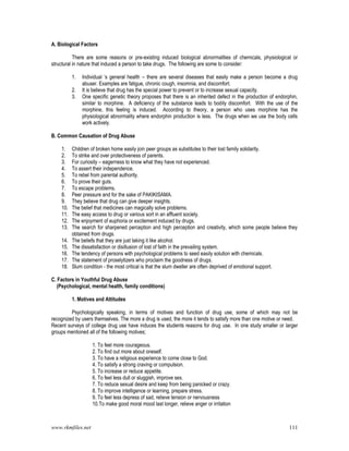 www.rkmfiles.net 111
A. Biological Factors
There are some reasons or pre-existing induced biological abnormalities of chemicals, physiological or
structural in nature that induced a person to take drugs. The following are some to consider:
1. Individual ‘s general health – there are several diseases that easily make a person become a drug
abuser. Examples are fatigue, chronic cough, insomnia, and discomfort.
2. It is believe that drug has the special power to prevent or to increase sexual capacity.
3. One specific genetic theory proposes that there is an inherited defect in the production of endorphin,
similar to morphine. A deficiency of the substance leads to bodily discomfort. With the use of the
morphine, this feeling is induced. According to theory, a person who uses morphine has the
physiological abnormality where endorphin production is less. The drugs when we use the body cells
work actively.
B. Common Causation of Drug Abuse
1. Children of broken home easily join peer groups as substitutes to their lost family solidarity.
2. To strike and over protectiveness of parents.
3. For curiosity – eagerness to know what they have not experienced.
4. To assert their independence.
5. To rebel from parental authority.
6. To prove their guts.
7. To escape problems.
8. Peer pressure and for the sake of PAKIKISAMA.
9. They believe that drug can give deeper insights.
10. The belief that medicines can magically solve problems.
11. The easy access to drug or various sort in an affluent society.
12. The enjoyment of euphoria or excitement induced by drugs.
13. The search for sharpened perception and high perception and creativity, which some people believe they
obtained from drugs.
14. The beliefs that they are just taking it like alcohol.
15. The dissatisfaction or disillusion of lost of faith in the prevailing system.
16. The tendency of persons with psychological problems to seed easily solution with chemicals.
17. The statement of proselytizers who proclaim the goodness of drugs.
18. Slum condition - the most critical is that the slum dweller are often deprived of emotional support.
C. Factors in Youthful Drug Abuse
(Psychological, mental health, family conditions)
1. Motives and Attitudes
Psychologically speaking, in terms of motives and function of drug use, some of which may not be
recognized by users themselves. The more a drug is used, the more it tends to satisfy more than one motive or need.
Recent surveys of college drug use have induces the students reasons for drug use. In one study smaller or larger
groups mentioned all of the following motives;
1. To feel more courageous.
2. To find out more about oneself.
3. To have a religious experience to come close to God.
4. To satisfy a strong craving or compulsion.
5. To increase or reduce appetite.
6. To feel less dull or sluggish, improve sex.
7. To reduce sexual desire and keep from being panicked or crazy.
8. To improve intelligence or learning, prepare stress.
9. To feel less depress of sad, relieve tension or nervousness
10.To make good moral mood last longer, relieve anger or irritation
 