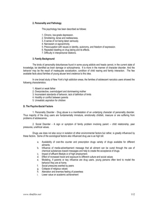 www.rkmfiles.net 112
2. Personality and Pathology
This psychology has been described as follows:
1. Chronic, low-grade depression.
2. Smoldering, tense and restlessness.
3. A sense of not being taken seriously.
4. Narcissism or egocentricity.
5. Preoccupation with issues or identity, autonomy, and freedom of expression.
6. Repeated dwelling on drug taking and its effects.
7. Difficulty in interpersonal relations.
3. Family Background
The kinds of personality disturbances found in some young addicts and heads cannot, in the current state of
knowledge, be identified as brain damage or schizophrenia. It is more in the manner of character disorder. And the
behavior may be the result of inadequate socialization, condition of child rearing and family interaction. The few
available facts about families of young abuser lend credence to this idea.
In one broad study of New York’s high addiction areas, the families of adolescent narcotics users showed the
following characteristics:
1. Absent or weak father
2. Overprotective, overindulgent and domineering mother
3. Inconsistent standards of behavior, lack of definition of limits
4. Hostility or conflict between parents
5. Unrealistic aspiration for children
D. The Psycho-Social Factors
1. Personality Disorder - Drug abuse is a manifestation of an underlying character of personality disorder.
Thus majority of the drug users are fundamentally immature, emotionally childish, insecure or are suffering from
problems of adolescence.
2. Social Disorder - A sign or symptom of family problem involving parent – child relationship, peer
pressures, unethical values.
Drugs use does not also occur in isolation of other environmental factors but rather, is greatly influenced by
these factors. Some of the sociological factors also influenced drug use is as high toll.
a. Availability of over-the counter and prescription drugs variety of drugs available for different
ailments.
b. Influence of media-advertisement message that all aliment can be cured through the use of
chemical substances toward messages and help to create the acceptance of drugs.
c. Impact of affluent lifestyle or of high employment.
d. Effect of increased travel and exposure to different culture and social values
e. Modeling, if parents or key influence are drug users, young persons often tend to model the
behavior they are at home.
f. Social pressures exerted by peers
g. Collapse of religious values
h. Alienation and enemies feeling of powerless
i. Lower value on academic achievement
 