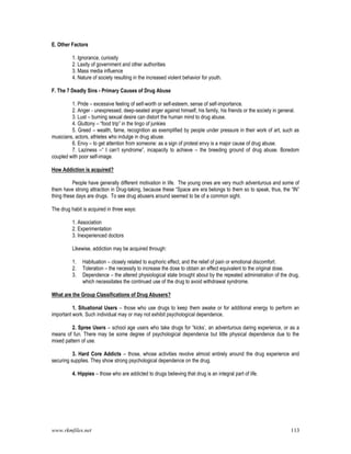 www.rkmfiles.net 113
E. Other Factors
1. Ignorance, curiosity
2. Laxity of government and other authorities
3. Mass media influence
4. Nature of society resulting in the increased violent behavior for youth.
F. The 7 Deadly Sins - Primary Causes of Drug Abuse
1. Pride – excessive feeling of self-worth or self-esteem, sense of self-importance.
2. Anger - unexpressed, deep-seated anger against himself, his family, his friends or the society in general.
3. Lust – burning sexual desire can distort the human mind to drug abuse.
4. Gluttony – “food trip” in the lingo of junkies
5. Greed – wealth, fame, recognition as exemplified by people under pressure in their work of art, such as
musicians, actors, athletes who indulge in drug abuse.
6. Envy – to get attention from someone: as a sign of protest envy is a major cause of drug abuse.
7. Laziness –“ I can’t syndrome”, incapacity to achieve – the breeding ground of drug abuse. Boredom
coupled with poor self-image.
How Addiction is acquired?
People have generally different motivation in life. The young ones are very much adventurous and some of
them have strong attraction in Drug-taking, because these “Space are era belongs to them so to speak, thus, the “IN”
thing these days are drugs. To see drug abusers around seemed to be of a common sight.
The drug habit is acquired in three ways:
1. Association
2. Experimentation
3. Inexperienced doctors
Likewise, addiction may be acquired through:
1. Habituation – closely related to euphoric effect, and the relief of pain or emotional discomfort.
2. Toleration – the necessity to increase the dose to obtain an effect equivalent to the original dose.
3. Dependence – the altered physiological state brought about by the repeated administration of the drug,
which necessitates the continued use of the drug to avoid withdrawal syndrome.
What are the Group Classifications of Drug Abusers?
1. Situational Users – those who use drugs to keep them awake or for additional energy to perform an
important work. Such individual may or may not exhibit psychological dependence.
2. Spree Users – school age users who take drugs for “kicks’, an adventurous daring experience, or as a
means of fun. There may be some degree of psychological dependence but little physical dependence due to the
mixed pattern of use.
3. Hard Core Addicts – those, whose activities revolve almost entirely around the drug experience and
securing supplies. They show strong psychological dependence on the drug.
4. Hippies – those who are addicted to drugs believing that drug is an integral part of life.
 