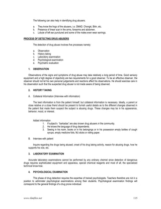 www.rkmfiles.net 115
The following can also help in identifying drug abusers.
a. They know the lingo of the abusers, i.e. OMAD. Chongki, Bitin, etc.
b. Presence of linear scar in the arms, forearms and abdomen.
c. Lobule of left ear punctured and some of the males even wear earrings.
PROCESS OF DETECTING DRUG ABUSERS
The detection of drug abuse involves five processes namely:
a. Observation
b. History taking
c. Laboratory examination
d. Psychological examination
e. Psychiatric evaluation
1. OBSERVATION
Observations of the signs and symptoms of drug abuse may take relatively a long period of time. Good sensory
equipment and a high degree of objectivity are two requirements for a good observer. To be an effective observer, the
observer should not let his own personal judgements and reactions affect his observations. He should exercise care in
his observation such that the suspected drug abuser is not made aware of being observed.
2. HISTORY TAKING
A. Collateral Information (Interview with information)
The best information is from the patient himself, but collateral information is necessary. Ideally, a parent or
close relative or a close friend should be present to furnish useful details as to the different changes observed in
the patient that made them suspect the subject is abusing drugs. These changes may be in his appearance,
behavior, mood, or interest.
Added information
1. If subject’s “barkadas” are also known drug abusers in the community.
2. He knows the language of drug dependents.
3. Seeing in his room, books or in his belongings or in his possession empty bottles of cough
syrups, empty medicine foils, MJ sticks or rolling paper.
B. Interview with patient
Inquire regarding the drugs being abused, onset of his drug taking activity, reason for abusing drugs, how he
supports his vice, etc.
3. LABORATORY EXAMINATION
Accurate laboratory examinations cannot be performed by any ordinary chemist since detection of dangerous
drugs requires sophisticated equipment and apparatus, special chemical reagents and most of all, the specialized
technical know-how.
4. PSYCHOLOGICAL EXAMINATION
This phase of drug detection requires the expertise of trained psychologists. Teachers therefore are not in a
position to administer psychological examinations among their students. Psychological examination findings will
correspond to the general findings of a drug prone individual:
 