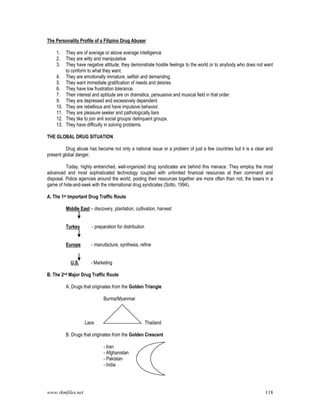 www.rkmfiles.net 118
The Personality Profile of a Filipino Drug Abuser
1. They are of average or above average intelligence
2. They are witty and manipulative
3. They have negative attitude, they demonstrate hostile feelings to the world or to anybody who does not want
to conform to what they want.
4. They are emotionally immature, selfish and demanding.
5. They want immediate gratification of needs and desires.
6. They have low frustration tolerance.
7. Their interest and aptitude are on dramatics, persuasive and musical field in that order.
9. They are depressed and excessively dependent.
10. They are rebellious and have impulsive behavior.
11. They are pleasure seeker and pathologically liars
12. They like to join anti social groups/ delinquent groups.
13. They have difficulty in solving problems.
THE GLOBAL DRUG SITUATION
Drug abuse has become not only a national issue or a problem of just a few countries but it is a clear and
present global danger.
Today, highly entrenched, well-organized drug syndicates are behind this menace. They employ the most
advanced and most sophisticated technology coupled with unlimited financial resources at their command and
disposal. Police agencies around the world, pooling their resources together are more often than not, the losers in a
game of hide-and-seek with the international drug syndicates (Sotto, 1994).
A. The 1st Important Drug Traffic Route
Middle East – discovery, plantation, cultivation, harvest
Turkey - preparation for distribution
Europe - manufacture, synthesis, refine
U.S. - Marketing
B. The 2nd Major Drug Traffic Route
A. Drugs that originates from the Golden Triangle
Burma/Myanmar
Laos Thailand
B. Drugs that originates from the Golden Crescent
- Iran
- Afghanistan
- Pakistan
- India
 