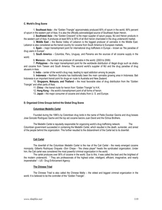 www.rkmfiles.net 119
C. World’s Drug Scene
1. Southeast Asia – the “Golden Triangle” approximately produced 60% of opium in the world, 90% percent
of opium in the eastern part of Asia. It is also the officially acknowledged source of Southeast Asian Heroin.
2. Southwest Asia – the “Golden Crescent” is the major supplier of opium poppy, MJ and Heroin products in
the western part of Asia. It produces at least 85% to 90% of all illicit heroin channeled in the drug underworld market.
3. Middle East – the Becka Valley of Lebanon is the biggest producer of cannabis in the Middle East.
Lebanon is also considered as the transit country for cocaine from South America to European markets.
4. Spain – major transshipment point for international drug traffickers in Europe – known as “the paradise of
drug users in Europe”.
5. South America – Columbia, Peru, Uruguay, and Panama are the sources of all cocaine supply in the
world.
6. Morocco – the number one producer of cannabis in the world. (2003 to 2006)
7. Philippines – the major transshipment point for the worldwide distribution of illegal drugs such as shabu
and cocaine from Taiwan and South America. The second world’s supplier of MJ and the drug paradise of drug
abusers in Asia.
8. India – center of the world’s drug map, leading to rapid addiction among its people.
9. Indonesia – Northern Sumatra has traditionally been the main cannabis growing area in Indonesia. Bali
Indonesia is an important transit point for drugs en route to Australia and New Zealand.
10. Singapore, Malaysia, and Thailand – the most favorable sites of drug distribution from the “Golden
Triangle” and other parts of Asia.
11. China – the transit route for heroin from “Golden Triangle” to H.K.
12. Hong Kong – the world’s transshipment point of all forms of heroin.
13. Japan – the major consumer of cocaine and shabu from U. S. and Europe.
D. Organized Crime Groups behind the Global Drug Scene
Columbian Medellin Cartel
Founded during the 1980’s by Colombian drug lords in the name of Pablo Escobar Gaviria and drug bosses
Jose Gonzalo Rodriguez Gacha and the top aid cocaine barons Juan David and the Ochoa Brothers.
The Medellin Cartel is reputedly responsible for organizing world’s drug trafficking network. The
Columbian government succeeded in containing the Medellin Cartel, which resulted in the death, surrender, and arrest
of the people behind the organization. This further resulted to the disbandment of the Cartel led to its downfall.
Cali Cartel
The downfall of the Columbian Medellin Cartel is the rise of the Cali Cartel - the newly emerged cocaine
monopoly. Gilberto Rodriquez Orajuela –Don Chepe - “the chess player” heads the syndicated organization. Under
him, the Cali cartel was considered the most powerful criminal organization in the world.
The cartel produces over 90% of cocaine in the world. Due to this, it was called the best and the brightest of
the modern underworld. “ They are professionals of the highest order, intelligent, efficient, imaginative, and nearly
impenetrable” – US - Drug Enforcement Agency.
The Chinese Triad
The Chinese Triad is also called the Chinese Mafia – the oldest and biggest criminal organization in the
world. It is believed to be the controller of the “Golden Triangle”.
 