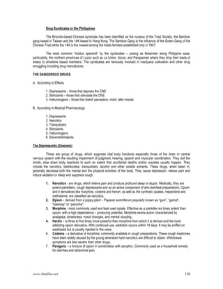 www.rkmfiles.net 120
Drug Syndicates in the Philippines
The Binondo-based Chinese syndicate has been identified as the nucleus of the Triad Society, the Bamboo
gang based in Taiwan and the 14K based in Hong Kong. The Bamboo Gang is the influence of the Green Gang of the
Chinese Triad while the 14K is the newest among the triads families established only in 1947.
The most common “modus operandi” by the syndicates – posing as fishermen along Philippine seas,
particularly, the northern provinces of Luzon such as La Union, Ilocos, and Pangasinan where they drop their loads of
shabu to shoreline based members. The syndicates are famously involved in marijuana cultivation and other drug
smuggling including drug manufacture.
THE DANGEROUS DRUGS
A. According to Effects
1. Depressants – those that depress the CNS
2. Stimulants – those that stimulate the CNS
3. Hallucinogens – those that distort perception, mind; alter moods
B. According to Medical Pharmacology
1. Depressants
2. Narcotics
3. Tranquilizers
4. Stimulants
5. Hallucinogens
6. Solvents/Inhalants
The Depressants (Downers)
These are group of drugs, which suppress vital body functions especially those of the brain or central
nervous system with the resulting impairment of judgment, hearing, speech and muscular coordination. They dull the
minds, slow down body reactions to such an extent that accidental deaths and/or suicides usually happen. They
include the narcotics, barbiturates, tranquilizers, alcohol and other volatile solvents. These drugs, when taken in,
generally decrease both the mental and the physical activities of the body. They cause depression, relieve pain and
induce sedation or sleep and suppress cough.
1. Narcotics - are drugs, which relieve pain and produce profound sleep or stupor. Medically, they are
potent painkillers, cough depressants and as an active component of anti-diarrheal preparations. Opium
and it derivatives like morphine, codeine and heroin, as well as the synthetic opiates, meperidine and
methadone, are classified as narcotics.
2. Opium – derived from a poppy plant – Papaver somniferum popularly known as “gum”, “gamot”,
“kalamay” or “panocha”.
3. Morphine - most commonly used and best used opiate. Effective as a painkiller six times potent than
opium, with a high dependence – producing potential. Morphine exerts action characterized by
analgesia, drowsiness, mood changes, and mental clouding.
4. Heroin – is three to five times more powerful than morphine from which it is derived and the most
addicting opium derivative. With continued use, addiction occurs within 14 days. It may be sniffed on
swallowed but is usually injected in the veins.
6. Codeine – a derivative of morphine, commonly available in cough preparations. These cough medicines
have been widely abused by the young whenever hard narcotics are difficult to obtain. Withdrawal
symptoms are less severe than other drugs.
7. Paregoric – a tincture of opium in combination with camphor. Commonly used as a household remedy
for diarrhea and abdominal pain.
 