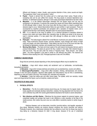 www.rkmfiles.net 122
diffusion and changes in values. Usually, users perceive distortion of time, colors, sounds and depth.
They experience “scent” music and sounds in “colors”.
3. Peyote – Peyote is derived from the surface part of a small gray brown cactus. Peyote emits a
nauseating odor and its user suffers from nausea. This drug causes no physical dependence and,
therefore, no withdrawal symptoms, although in some cases psychological dependence has been noted.
4. Mescaline – It is the alkaloid hallucinogen extracted from the peyote cactus and can also be
synthesized in the laboratory. It produces less nausea than peyote and shows effects resembling those
of LSD although milder in nature. One to two hours after the drug is taken in a liquid or powder form,
delusions begin to occur. Optical hallucinations follow one upon another in rapid succession. These are
accompanied by imperfect coordination and perception with a sensation of impeded motion, and a
marked sense that time is still standing. Mescaline does not cause physical dependence.
5. STP – It is a take-off on the motor oil additive. It is a chemical derivative of mescaline claimed to
produce more violent and longer effects than mescaline dose. Its effects are similar to the nerve gas
used in chemical warfare. It is less potent than LSD although its effects are similar to those of
psychedelics.
6. Psilocybin – This hallucinogenic alkaloid from small Mexican mushrooms are used by Mexican Indians
today. These mushrooms induced nausea, muscular relaxation, mood changes with visions of bright
colors and shapes, and other hallucinations. These effects may last for four to five hours and later may
be followed by depressions, laziness, and complete loss of time and space perceptions.
7. Morning Glory Seeds – The black and brown seeds of the wild tropical morning glory that are used to
produce hallucinations. The seeds are ground into flour, soaked in cold water, then strained though a
cloth and drunk. They are sold under the names of “heavenly blues”, “flying dancers’, and “pearly
gates”. The active ingredient in the seed is similar to LSD although less potent. The reactions are
likened to those resulting from LSD. Prolonged psychosis is also one of its effects.
COMMONLY ABUSED DRUGS
Drugs that are commonly abused depending on their pharmacological effects may be classified into:
1. Sedatives – drugs which reduce anxiety and excitement such as barbiturates, non-barbiturates,
tranquilizers and alcohol.
2. Stimulants – drugs which increase alertness and activity such as amphetamines, cocaine and caffeine.
3. Hallucinogens/Psychedelics – drugs which affect sensation, thinking, self-awareness and emotion.
Changes in time and space perception, delusions (false beliefs) and hallucinations) may be mild or overwhelming,
dispensing on dose and quality of the drug. This includes LSD, mescaline and marijuana.
4. Narcotics – drugs that relieve pain and often induce sleep. The opiates, which are narcotics, include
opium and drugs derived from opium, such as morphine, codeine and heroin.
THE EFFECTS OF DRUG ABUSE
1. PHYSICAL EFFECTS
a. Malnutrition – The life of an addict revolves around drug use. He misses even his regular meals. He
losses appetite and eventually develops malnutrition. Likewise, the drug dependent who has tried on his
own to withdraw may suffer from severe gastrointestinal disturbance that results to severe dehydration.
b. Skin Infections and Skin Rashes - Oftentimes the drug abuser neglects his personal hygiene, uses
unsterilized needles and syringes that result in skin infections or even ulceration at the sites of the
needle puncture. Skin rashes may even occur as a side effect or sensitivity reaction to certain drugs of
abuse.
Infectious diseases, such as tuberculosis, bronchitis, bronchial asthma, viral hepatitis, sequelae of
drug abuse. Marijuana smoking can produce physical conditions like chronic bronchitis and asthma.
Physically ill persons, like a tuberculosis individual who has suffered so much from his illness may resort to
drug taking as a temporary measure for relief. A drug abuser, because of his use of unsterilized
 
