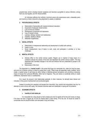 www.rkmfiles.net 123
paraphernalia, tends to develop lowered resistance and becomes susceptible to various infections, among
them are viral hepatitis, and HIV infections/AIDS.
An individual suffering from arthritis or terminal cancer who experiences acute, unbearable pains
and insomnia is likely to become a drug dependent to opiates or sedatives.
2. PSYCHOLOGICAL EFFECTS
a. Deterioration of personality with impaired emotional maturation.
b. Impairment of adequate mental function.
c. Loss of drive and ambition.
d. Development of psychosis and depression.
e. Loss of interest to study.
f. Laziness, lethargy, boredom and restlessness.
g. Irritability, rebellious attitude.
h. Withdrawn forgetfulness.
3. SOCIAL EFFECTS
a. Deterioration of interpersonal relationship and development of conflict with authority.
b. Leads to crime.
c. Social maladjustment; loss of desire to work, study and participate in activities or to face
challenges.
4. MENTAL EFFECTS
a. Adverse effect on the central nervous system. Regular use or injection of large doses of a
substance reduces the activity of the brain and depresses the central nervous system. The drug
dependent then manifests changes in his mind and behavior that are undesirable by people in his
environment.
b. Deterioration of the mind.
The dependent is a “mental invalid” in the sense that drugs can manipulate him, make him lose his power,
and prod him to behave contrary to what he usually think is right. These drugs are essentially reality modifiers, which
create a masked sense of well being by either dulling or distorting sensory perceptions and providing a temporary
means of escape from personal difficulties, either real or imaginary. They can reduce or accelerate activity to create
indifference, depressive mood, or carelessness.
As a result, the abuser’s mind deteriorates gradually. In other instances, he abruptly loses interest and
motivation in the pursuit of achievement and constructive goals.
Instead of providing him relaxation and escape from discomfort, drug, alcohol and tranquilizers may blur his
attempts to come to terms with reality. His character becomes weak and inadequate in coping with his problems.
5. ECONOMIC EFFECTS
a. Inability to hold stable job.
It is impossible for a drug abuser to hold a steady job since he spends all his time and money on drugs.
If he does not have a regular job, he and his friends steal to raise money. If he has one, he would be unable to
concentrate since he would be either over-stimulated or lazy and drowsy.
 