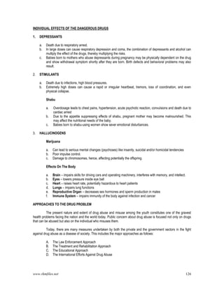 www.rkmfiles.net 126
INDIVIDUAL EFFECTS OF THE DANGEROUS DRUGS
1. DEPRESSANTS
a. Death due to respiratory arrest.
b. In large doses can cause respiratory depression and coma, the combination of depressants and alcohol can
multiply the effect of the drugs, thereby multiplying the risks.
c. Babies born to mothers who abuse depressants during pregnancy may be physically dependent on the drug
and show withdrawal symptom shortly after they are born. Birth defects and behavioral problems may also
result.
2. STIMULANTS
a. Death due to infections, high blood pressures.
b. Extremely high doses can cause a rapid or irregular heartbeat, tremors, loss of coordination, and even
physical collapse.
Shabu
a. Overdosage leads to chest pains, hypertension, acute psychotic reaction, convulsions and death due to
cardiac arrest
b. Due to the appetite suppressing effects of shabu, pregnant mother may become malnourished. This
may affect the nutritional needs of the baby.
c. Babies born to shabu-using women show sever emotional disturbances.
3. HALLUCINOGENS
Marijuana
a. Can lead to serious mental changes (psychoses) like insanity, suicidal and/or homicidal tendencies
b. Poor impulse control.
c. Damage to chromosomes, hence, affecting potentially the offspring.
Effects On The Body
a. Brain – impairs skills for driving cars and operating machinery, interferes with memory, and intellect.
b. Eyes – lowers pressure inside eye ball
c. Heart – raises heart rate, potentially hazardous to heart patients
d. Lungs – impairs lung functions
e. Reproductive Organ – decreases sex hormones and sperm production in males
f. Immune System – impairs immunity of the body against infection and cancer
APPROACHES TO THE DRUG PROBLEM
The present nature and extent of drug abuse and misuse among the youth constitutes one of the gravest
health problems facing the nation and the world today. Public concern about drug abuse is focused not only on drugs
that can be abused but also on the individual who misuses them.
Today, there are many measures undertaken by both the private and the government sectors in the fight
against drug abuse as a disease of society. This includes the major approaches as follows:
A. The Law Enforcement Approach
B. The Treatment and Rehabilitation Approach
C. The Educational Approach
D. The International Efforts Against Drug Abuse
 