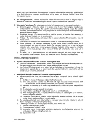 www.rkmfiles.net 13
without cost to him if he so desires. No questioning of the suspect unless the latter has definitely waived his right
to be silent. Ordinarily the investigator should be alone with the suspect and, of course, the latter’s lawyer, if he
has requested counsel.
4. The Interrogation Room – The room should provide freedom from distractions. If should be designed simply to
enhance the concentration of both the interrogation and the subject on the matter under questioning.
5. Interrogation Techniques – The following are some of the techniques practiced by experienced investigators:
a) Emotional Appeals – Place the subject in the proper frame of mind. The investigator should provide
emotional stimuli that will prompt the subject to unburden himself by confiding. Analyze the subject’s
personality and decide what motivation would prompt him to tell the truth, then provide those motives through
appropriate emotional appeals.
b) Sympathetic Approach – The suspect may fell the need for sympathy or friendship. He is apparently in
trouble. Gestures of friendship may win his cooperation.
c) Kindness – The simplest technique is to assume that the suspect will confess if he is treated in a kind and
friendly manner.
d) Extenuation – The investigator indicates he does not consider his subject’s indiscretion a grave offense.
e) Shifting the Blame – The interrogator makes clear his belief that the subject is obviously not the sort of
person who usually gets mixed up in a crime like this. The interrogator could tell from the start that he was
not dealing with a fellow who is a criminal by nature and choice. The trouble with the suspect lies in his little
weakness – he like liquor, perhaps, or he is excessively fond or girls or he has had a bad run of luck in
gambling.
f) Mutt & leff – Two (2) agents are employed. Mutt, the relentless investigator, who is not going to waste any
time because he knows the subject, is guilty. Jeff, of the other hand, is obviously a king-hearted man.
CRIMINAL INTERROGATION SYSTEMS
1. Types of Offenders and Approaches to be used in Dealing With Them:
a) Emotional Offenders have a greater sense of morality. They easily feel remorse over what they have done.
The best approach in interrogating this type of offender is the sympathetic approach.
b) Non-Emotional Offenders normally do not feel any guilt, so the best way to interrogate them is through the
factual analysis approach, that is, by reasoning with the subject and letting him know that his guilt has
already been, or will soon be, established.
2. Interrogation of Suspect Whose Guilt is Definite or Reasonably Certain
a) Maintain an attitude that shows that you are sure of yourself when you conclude that the subject is indeed
guilty.
(i) Don’t be very friendly with the subject and do not offer a handshake.
(ii) At the outset, accuse the subject of lying. If he reacts with anger, this usually indicates innocence. But if
he remains calm, you can generally conclude that your suspicion of guilt confirmed.
(iii) Interruption of questioning by the subject may indicate innocence. Silence is equated is equated with
guilt.
(iv) Do not allow the subject to repeatedly deny his guilt.
(v) Assume that the subject is guilty and proceed to ask why he committed the act,.
(vi) When interrogating a “big shot,” it may be useful to lower his status by addressing him by his first name,
instead of using a title of respect.
(vii) Remember that one who is trained in criminal interrogation is easier to question than an ordinary
criminal since he ahs less confidence in himself as a liar.
b) The subject should be made aware of the fact that the interrogator knows information indicating his guilt and
that the interrogator is not merely “fishing” for evidence.
c) Let the subject know that he is showing signs of deception, some of which are:
(i) Pulsation of the carotid (neck) artery
(ii) Excessive activity of the Adam’s apple
(iii) Avoiding the eyes of the interrogator, swinging one leg over the other foot wiggling, wringing of the
hands, tapping of fingers, picking fingernails, etc.
(iv) Dryness of the mouth
 