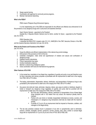 www.rkmfiles.net 130
6. Design special training,
7. Coordination with agencies for community service programs,
8. Maintain international networking.
What is the PDEA?
PDEA means Philippine Drug Enforcement Agency.
It is the implementing arm of the DDB and responsible for the efficient and effective law enforcement of all
the provisions on any dangerous drugs and/ or precursors and essential chemicals.
Head: Director General – appointed by the President
Assisted By: 2 Deputies Director General (one for Admin, another for Opns) – appointed by the President
(sec. 82, Art IX).
PDEA Operating Units:
It absorbed the NDLE-PCC (created under E.O. 61), NARCOM of the PNP, Narcotics Division of the NBI,
and the Customs Narcotics Interdiction Unit (sec. 86, Art IX).
What are the Powers and Functions of the PDEA?
(sec. 84, Art IX)
1. Cause the effective and efficient implementation of the national drug control strategy,
2. Enforcement of the provisions of Art II of this Act,
3. Undertake investigation, make arrest and apprehension of violators and seizure and confiscation of
dangerous drugs,
4. Establish forensic laboratories,
5. Filing of appropriate drug cases,
6. Conduct eradication programs,
7. Maintain a national drug intelligence system,
8. Close coordination with local and international drug agencies.
Other Features of R.A 9165
1. In the revised law, importation of any illegal drug, regardless of quantity and purity or any part therefrom even
for floral, decorative and culinary purposes is punishable with life imprisonment to death and a fine ranging
from P500, 000 to P10 million.
2. The trading, administration, dispensation, delivery, distribution, and transportation of dangerous drugs is also
punishable by life imprisonment to death and a fine ranging from P500, 000 to P10 million.
3. Any person who shall sell, trade, administer, dispense, deliver, give away to another or distribute, dispatch in
transit or transport any dangerous drugs regardless of quantity and purity shall be punished with life
imprisonment to death and a fine ranging from P500, 000 to P10 million.
 But if the sale, administration, delivery, distribution or transportation of any of these illegal
drugs transpires with in 100 meters from any school, the maximum penalty shall be
imposed.
 Pushers who use minors or mentally incapacitated individuals as runners, couriers, and
messengers or in dangerous drug transactions shall also be meted with the maximum
penalty.
 A penalty of 12 yrs to 20 yrs imprisonment shall be imposed on financiers, coddlers, and
managers of the illegal activity.
4. The law also penalizes anybody found in possession of any item or paraphernalia used to administer,
produce, cultivate, propagate, harvest, compound, convert, process, pack, store, contain or conceal illegal
drugs with an imprisonment of 12 yrs to 20 yrs and a fine of P100, 000 to P500, 000.
 