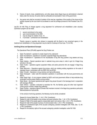 www.rkmfiles.net 131
5. Owners of resorts, dives, establishments, and other places where illegal drugs are administered is deemed
liable under this new law, the same shall be confiscated and escheated in favor of the government.
6. Any person who shall be convicted of violation of this new law, regardless of the quantity of the drugs and the
penalty imposed by the court shall not be allowed to avail the privilege provisions of the Probation Law (P.D.
968).
(sec.58, Art VIII) Filing of charges against a drug dependent for confinement and rehabilitation under voluntary
submission program can be made:
1. second commitment to the center
2. upon recommendation of the DDB
3. may be charge for violation of sec. 15
4. if convicted – confinement and rehabilitation
Parents, spouse or guardian who refuses to cooperate with the Board or any concerned agency in the
treatment and rehabilitation of a drug dependent may be cited for Contempt of Court (sec. 73, Art VIII).
Anti-Drug Drives and Operational Concepts
The Operational Plans (OPLANS) against the Drug Problem are:
1. Oplan Thunderbolt I –operation to create impact to the underworld
2. Oplan Thunderbolt II –operations to neutralize suspected illegal drug laboratories
3. Oplan Thunderbolt III – Operations for the neutralization of big time drug pushers’ drug dealers and drug
lords.
4. Oplan Iceberg – Special operations team in selected drug prone areas in order to get rid of illegal drug
activities in the area.
5. Oplan Hunter – operations against suspected military and police personnel who are engage in illegal drug
activities.
6. Oplan Mercurion – Operations against drug stores, which are violating existing regulations on the scale of
regulated drugs in coordination with the DDB, DOH and BFAD.
7. Oplan Tornado – Operations in drug notorious and high profile places.
8. Oplan Greengold – nation wide MJ eradication operations in coordination with the local governments and
NGO’s.
9. Oplan Sagip-Yagit – A civic program initiated by NGO’s and local government offices to help eradicate drug
syndicates involving street children as drug conduit.
10. Oplan Banat – the newest operational plan against drug abuse focused in the barangay level in cooperation
with barangay officials.
11. Oplan Athena – operation conducted to neutralize the 14k, the Bamboo gang and other local organized
crimes groups involved in illegal drug trafficking.
12. Oplan Cyclops – operations against Chinese triad members involved in the illegal drug operations particularly
Methamphetamine Hydrocloride.
In the conduct of anti-drug operations, the following must be strictly considered:
1. Respect for Human Rights (Sec. 11, Art. 2, Phil. Constitution)
2. Respect for right of the people to due process and equal protection (Sec. 1, Art. 3, Phil. Constitution)
3. Respect of Right of the people against unreasonable search and seizure. (Sec. 2, Art. 3, Phil. Constitution).
4. Respect for right of the people to privacy of communication (Sec. 3, Art. 3, Phil. Constitution).
5. Respect for constitutional rights of the accused undergoing custodial investigation (RA 7438), (Sec. 12, Art.
3, Phil. Constitution)
6. Respect for the statutory rights of the accused undergoing custodial investigation under RA 7438.
 