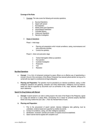 www.rkmfiles.net 133
Coverage of the Rules
1. Coverage: The rules covers the following anti-narcotics operations.
a. Buy-bust Operations
b. Search with warrant
c. MJ Eradication
d. Mobile Check point Operations
e. Airport/Seaport Interdiction
f. Controlled delivery
g. Undercover Operations
h. Narcotics Investigation
2. Stages of Operations:
Phase I – Initial stage
 Planning and preparations which include surveillance, casing, reconnaissance and
other preliminary activities.
 Conduct the operation
Phase II – Action and post-action stage
 Tactical interrogation (follow-up operation)
 Post operation
 Custodial Investigation
 Prosecution
 Trial
 Resolution
Buy-Bust Operations
a. Concept: It is a form of entrapment employed by peace officers as an effective way of apprehending a
criminal in the act of the commission of the offense. Entrapment has received judicial sanction as long as it is
carried with due regard to constitutional and legal safeguards.
b. Planning and Preparation: The operation must be preceded by an intensive surveillance, casing, or other
intelligence operations and gathering, evaluation and timely dissemination. Intelligence must be evidence-
based and shall be supported by documents such as summaries of info, maps, sketches, affidavits and
sworn statements.
Search For Drug Evidence with Warrant
a. Concept: A search warrant is an order in writing issued in the name of the People of the Philippines, signed
by a judge and directed to a peace officer, commanding him to search for personal property described
therein and bring it before the court. (Sec. 1, Rule 126, Revised Rules of Court)
b. Planning and Preparation:
1. Prior to the procurement of search warrant, intensive intelligence data gathering must be
undertaken, evidence-based and supported by credible documents.
2. Conduct of surveillance, casing, and other intelligence operations.
3. Identification, movement, activities and location of suspects should be established.
4. Search warrant shall be applied with competent court
 